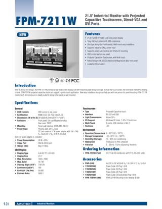 21.5" Industrial Monitor with Projected
Capacitive Touchscreen, Direct-VGA and
DVI Ports

FPM-7211W

Features

NEW

ƒƒ 21.5" Full HD TFT LED LCD wide screen display
ƒƒ Truly-flat touch screen with IP65 compliance
ƒƒ Slim type design for Panel mount / Wall mount easy installation
ƒƒ Supports industrial 24VDC power input
ƒƒ Supports panel, wall, desktop and VESA arm mounting
ƒƒ OSD control pad on rear panel
ƒƒ Projected Capacitive Touchscreen, with Multi touch.
ƒƒ Robust design with SECCl chassis and Magnesium alloy front panel
ƒƒ Lockable I/O connectors

Introduction
With its brand new design, the FPM-7211W provides a new wide screen display size with industrial grade design concept. By truly-flat touch screen, the front bezel meets IP65 testing
criteria. FPM-7211W projected capacitive touch can support 5-points touch application. New easy installation design can help you with one person for panel mounting.FPM-7211W
monitor with slim enclosure is ideally suited to being either panel or wall mounted.

Specifications
	

Touchscreen

General
ƒƒ
ƒƒ
ƒƒ
ƒƒ

OSD Controls	
OSD control in rear cover
Certification	
BSMI, CCC, CE, FCC Class A, UL
Dimensions (W x H x D)	561x356x45.7mm (22.1"x14"x1.8")
Enclosure	
Front panel: Die-cast Magnesium alloy
Rear cover: SECC
ƒƒ Mounting	
Panel, wall, desktop, VESA (MIS,100,C)
ƒƒ Power Input	
Phoenix Jack: 24 VDC input
DC Jack: external 57 W power adapter, with 100 ~ 240
VAC input and 12 VDC @ 4.75 A output
Note: AC power adapter is included.
ƒƒ Power Consumption	
ƒƒ Video Port	
ƒƒ Weight (Net)	

35 W + 20%
VGA & DVI-D port
8kg (17.6lbs)

LCD Display
ƒƒ
ƒƒ
ƒƒ
ƒƒ
ƒƒ
ƒƒ
ƒƒ
ƒƒ

9-24

Display Type	
Display Size	
Max. Resolution	
Max. Color	
Viewing Angle (H/V°) 	
Luminance (cd/m2)	
Backlight Life (hrs)	
Contrast Ratio	

Full HD TFT LED LCD
21.5''
1920 x 1080
16.7 M
178/178
300
50,000
5000:1

Industrial Monitors

ƒƒ
ƒƒ
ƒƒ
ƒƒ
ƒƒ
ƒƒ

Type	
Interface	
Light Transmission	
OS Support	
Multi Touch	
Hardness	

Projected Capacitive touch
RS-232 and USB
Above 75%
Windows XP, Vista, 7, XPe, CE and Linux
5 points, USB interface in Win 7.
>6H

Environment
ƒƒ
ƒƒ
ƒƒ
ƒƒ
ƒƒ

Operation Temperature	 0 ~ 50°C (32 ~ 122°F)
Storage Temperature	 -20 ~ 60°C (-4 ~ 140°F)
Humidity (Storage)	
10 ~ 90% non-condensing
Waterproof	
Front panel is IP65 compliant
Vibration	
5 ~ 500 Hz, 1 Grms (Operating, Random)

Ordering Information
ƒƒ FPM-7211W-P3AE 	

21.5" Full HD Ind Monitor w/PCT TS (RS-232, USB)

Accessories
ƒƒ
ƒƒ
ƒƒ
ƒƒ
ƒƒ
ƒƒ

PWR-246E	
1702002600	
1702002605	
1702031801	
1702031836	
FPM-7181W-SMKE	

Ind. DC to DC w/24-48 VDC 1.4-2.9A In 12 VDC 5A Out
Power Cable US Plug 1.8 M
Power Cable EU Plug 1.8 M
Power Cable UK Plug 1.8 M
Power Cable China/Australia Plug 1.8 M
FPM-7211W Mounting kit for desktop & wall

 