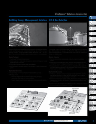 WebAccess+ Solutions Introduction
Building Energy Management Solution

Oil & Gas Solution

1
2
3
4
5
6
7
8
9
10
11
12
13
14
15
16
17
18

WebAccess+ Solutions

Machine Automation

Energy Automation

Building Automation
Systems

Automation Software

Operator Panels

Advantech’s BEMS energy management solution provides all the software and hardware
needed, including digital power meters, intelligent energy data collecting gateways,
industrial computers, energy management software (WebAccess/ BEMS ), and SQL
Server. These components integrate an energy management system in one single package.

Through data collection in the sensing layer and data communication in networking
layer, WebAccess plays the integration role. Advantech’s oil & gas solution helps oil
& gas companies establish IoT systems which cover all the production, transmission,
storage, and sales processes.

System Features

System Features

ƒƒ Intuitive, user friendly, and simple operation.

ƒƒ Real-time data collection and processing comes with analysis tools and data
storage.

ƒƒ Enables customers to make energy saving plans by comparison energy uses among
different buildings and projects.
ƒƒ EUI & PUE settings help customers detect energy wastage.
ƒƒ With a geographic information system, all the information is under surveillance and
control.

Application Scenarios

ƒƒ Remote access capabilities make it easier for remote maintenance and multi-seat
development. Suitable for oil & gas industry located in a wide range of areas.
ƒƒ An open platform for connecting applications and management software based on
B/S internet technology. Builds up a cost effective giant system rapidly and features
flexible expansion abilities for future development.

Application Scenarios

ƒƒ Single buildings: Commercials/Hospitals/Restaurants/Office buildings.

Automation Panel PCs

Industrial Panel
Computers & Panel PC

Industrial Monitors

Industrial Wireless
Solutions

ƒƒ WebAccess is utilized to collect and manage data transferred from RTU. Once the
data has been transferred to a certain data pool, WebAccess is able to create an
analysis tool and monitor the operating status of oil wells.

–– Franchised restaurants, shopping malls, furniture stores, shoe stores,
supermarkets, book stores, and convenience stores.
–– Financial groups, shopping centers, campuses, and telecommunication stations.

Industrial Ethernet
Solutions

ƒƒ For pipeline monitoring, the gateway software, WebAccess is running in each of the
gateway devices converting each system to a standard protocol and sending them
to a control center.

Serial Device Servers
and IP Gateways

ƒƒ Communicating with intelligent devices, WebAccess acts as remote control software
for monitoring and controlling devices in the field.

ƒƒ Building complex

Serial Communication
Cards

Embedded Automation
Computers

PACs

Compact PCI Systems

M2M I/O Modules

RS-485 I/O Modules

Online Download webaccess.advantech.com

1-3

 
