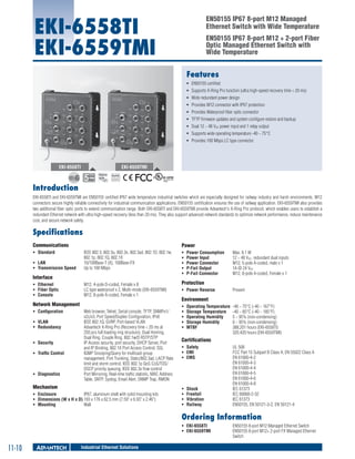 EKI-6558TI
EKI-6559TMI

EN50155 IP67 8-port M12 Managed
Ethernet Switch with Wide Temperature
EN50155 IP67 8-port M12 + 2-port Fiber
Optic Managed Ethernet Switch with
Wide Temperature

Features
ƒƒ EN50155 certified
ƒƒ Supports X-Ring Pro function (ultra high-speed recovery time < 20 ms)
ƒƒ Wide redundant power design
ƒƒ Provides M12 connector with IP67 protection
ƒƒ Provides Waterproof fiber optic connector
ƒƒ TFTP firmware updates and system configure restore and backup
ƒƒ Dual 12 ~ 48 VDC power input and 1 relay output
ƒƒ Supports wide operating temperature -40 ~ 75°C
ƒƒ Provides 100 Mbps LC type connector

EKI-6558TI

EKI-6559TMI
RoHS

COMPLIANT
2002/95/EC

Introduction
EKI-6558TI and EKI-6559TMI are EN50155 certified IP67 wide temperature industrial switches which are especially designed for railway industry and harsh environments. M12
connectors secure highly reliable connectivity for industrial communication applications. EN50155 certification ensures the use of railway application. EKI-6559TMI also provides
two additional fiber optic ports to extend communication range. Both EKI-6558TI and EKI-6559TMI provide Advantech's X-Ring Pro protocol, which enables users to establish a
redundant Ethernet network with ultra high-speed recovery (less than 20 ms). They also support advanced network standards to optimize network performance, reduce maintenance
cost, and secure network safety.

Specifications
Communications
ƒƒ Standard	
ƒƒ LAN	
ƒƒ Transmission Speed	

Power
IEEE 802.3, 802.3u, 802.3x, 802.3ad, 802.1D, 802.1w,
802.1p, 802.1Q, 802.1X
10/100Base-T (X), 100Base-FX
Up to 100 Mbps

ƒƒ
ƒƒ
ƒƒ
ƒƒ
ƒƒ

M12, 4-pole D-coded, Female x 8
LC type waterproof x 2, Multi-mode (EKI-6559TMI)
M12, 8-pole A-coded, Female x 1

Protection

Interface
ƒƒ Ethernet 	
ƒƒ Fiber Optic	
ƒƒ Console 	

Network Management
ƒƒ Configuration	
ƒƒ VLAN	
ƒƒ Redundancy 	
ƒƒ Security	
ƒƒ Traffic Control	

ƒƒ Diagnostics	

Web browser, Telnet, Serial console, TFTP, SNMPv1/
v2c/v3, Port Speed/Duplex Configuration, IPv6
IEEE 802.1Q, GVRP, Port-based VLAN
Advantech X-Ring Pro (Recovery time < 20 ms at
250 pcs full loading ring structure), Dual Homing,
Dual Ring, Couple Ring, 802.1w/D RSTP/STP
IP Access security, port security, DHCP Server, Port
and IP Binding, 802.1X Port Access Control, SSL
IGMP Snooping/Query for multicast group
management, Port Trunking, Static/802.3ad, LACP Rate
limit and storm control, IEEE 802.1p QoS CoS/TOS/
DSCP priority queuing, IEEE 802.3x flow control
Port Mirroring, Real-time traffic statistic, MAC Address
Table, SNTP, Syslog, Email Alert, SNMP Trap, RMON

Mechanism
ƒƒ Enclosure	
IP67, aluminum shell with solid mounting kits
ƒƒ Dimensions (W x H x D)	193 x 176 x 62.5 mm (7.59" x 6.93" x 2.46")
ƒƒ Mounting	
Wall

Power Consumption	
Power Input 	
Power Connector	
P-Fail Output	
P-Fail Connector	

ƒƒ Power Reverse	

Max. 8.1 W
12 ~ 48 VDC, redundant dual inputs
M12, 5-pole A-coded, male x 1
1A @ 24 VDC
M12, 8-pole A-coded, Female x 1
Present

Environment
ƒƒ
ƒƒ
ƒƒ
ƒƒ
ƒƒ

Operating Temperature	 -40 ~ 75°C (-40 ~ 167°F)
Storage Temperature	 -40 ~ 85°C (-40 ~ 185°F)
Operating Humidity	
5 ~ 95% (non-condensing)
Storage Humidity	
0 ~ 95% (non-condensing)
MTBF	
388,201 hours (EKI-6558TI)
320,420 hours (EKI-6559TMI)

Certifications
ƒƒ Safety	
ƒƒ EMI	
ƒƒ EMS	

ƒƒ
ƒƒ
ƒƒ
ƒƒ

Shock	
Freefall	
Vibration	
Railway	

UL 508
FCC Part 15 Subpart B Class A, EN 55022 Class A
EN 61000-4-2
EN 61000-4-3
EN 61000-4-4
EN 61000-4-5
EN 61000-4-6
EN 61000-4-8
IEC 61373
IEC 60068-2-32
IEC 61373
EN50155, EN 50121-3-2, EN 50121-4

Ordering Information
ƒƒ EKI-6558TI 	
ƒƒ EKI-6559TMI 	

11-10

Industrial Ethernet Solutions

EN50155 8-port M12 Managed Ethernet Switch
EN50155 8-port M12+ 2-port FX Managed Ethernet
Switch

 