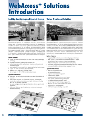 WebAccess+ Solutions
Introduction
Facility Monitoring and Control System

Water Treatment Solution

Advantech Facility Monitoring and Control System constructs an internal network in
the plant based on Client/Server structure with a monitoring host, data acquisition
controllers and software suites provided by Advantech, which realizes operational
simplicity, information security and high scalability. The software installed on the host
provides default screen images to facilitate system integrators to map out their applications
while programming software installed in the controllers provide logistic and arithmetic
calculations to fulfill control demands. To meet the requirements of the high-tech plants
for 24/7 operations, a redundant architecture is also provided: which will shift the job to a
backup system if the main system suffers a power outage or communication interruption.

Advantech Water Treatment System provides solutions for constructing control and
communication platforms with soft-and-hardware products including programmable
automation controllers (PAC), Ethernet switches, and HMI/SCADA software. The solutions
target water industry applications. The applications cover an extensive range from water
resource distribution systems, raw water collection and distribution systems, water supply
pumping systems, tap water monitoring control systems, booster pump stations monitoring
control systems, urban pipeline monitoring control systems, sewage pump station
monitoring control systems to sewage treatment monitoring control systems, and more.

System Features

ƒƒ
ƒƒ
ƒƒ
ƒƒ
ƒƒ
ƒƒ

ƒƒ Provides specialized programming tools with default screen images to save time for
engineering.
ƒƒ Preinstalled configuration software to save engineering time.
ƒƒ Realizes operational simplicity via Client/Server networking structure and remote
maintenance capability.
ƒƒ System scalability to accommodate factory expansion with optimal investment scale.
ƒƒ Supports thin clients and wireless LAN to enable mobility.
ƒƒ Expandable from a single host to a redundant system.
ƒƒ Able to integrate with CIM and MES via real time data interfaces.

Application Scenarios
ƒƒ Water system: raw water supply, ultra pure water supply, waste water treatment, and
reclamation.
ƒƒ Electric system: 220/110 KV high voltage power monitoring, emergent power
generator, dynamic/static uninterruptible power supply, electric bus, high voltage
switch gear, and low voltage power meter.
ƒƒ Gas system: toxic gases detection, gas cabinet operation, valve box operation, and
general gases.
ƒƒ HVAC system: clean room operation, acid exhaust, process cooling water, and
general air-conditioning.

1-4

WebAccess+ Solutions

System Features
Integrated with 3D graphics to provide understanding of geographical space.
DDNS functions to solve communication problems in a dynamic IP network.
Animated Adobe® Flash® presentation of water resource allocation.
SMS functions to provide real time facility alerts via mobile phones.
Incorporating video monitoring to enable remote overseeing over onsite situations.
Incorporated WebGIS to enable data lookups via geographic index.

Application Scenarios
ƒƒ
ƒƒ
ƒƒ
ƒƒ
ƒƒ
ƒƒ
ƒƒ
ƒƒ
ƒƒ
ƒƒ
ƒƒ

Water resource distribution system.
Raw water distribution system.
Large scale water supply pumping system.
SCADA system for tap water.
Booster pump station monitoring and control system.
Urban tap water pipeline monitoring control system.
City pipeline distribution optimization system.
Remote management system for city sewage pipelines.
Monitoring and control system for sewer pump stations.
SCADA system for large sewage plant.
Performance management for large sewage plant.

 