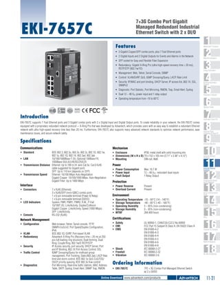 7+3G Combo Port Gigabit
Managed Redundant Industrial
Ethernet Switch with 2 x DI/O

EKI-7657C
Features

1
2
3
4
5
6
7
8
9
10
11
12
13
14
15
16
17
18

WebAccess+ Solutions

ƒƒ 3 Gigabit Copper/SFP combo ports, plus 7 Fast Ethernet ports
ƒƒ 2 Digital Inputs and 2 Digital Outputs for Events and Alarms in the Network
ƒƒ SFP socket for Easy and Flexible Fiber Expansion
ƒƒ Redundancy: Gigabit X-Ring Pro (ultra high-speed recovery time < 20 ms),
RSTP/STP (802.1w/1D)
ƒƒ Management: Web, Telnet, Serial Console, SNMP
ƒƒ Control: VLAN/GVRP, QoS, IGMP Snooping/Query, LACP, Rate Limit
ƒƒ Security: IP/MAC and port binding, DHCP Server, IP access list, 802.1X, SSL,
SNMPv3
ƒƒ Diagnostic: Port Statistic, Port Mirroring, RMON, Trap, Email Alert, Syslog
ƒƒ Dual 12 ~ 48 VDC power input and 1 relay output
ƒƒ Operating temperature from -10 to 60°C

Machine Automation

Energy Automation

Building Automation
Systems

Automation Software

Operator Panels
RoHS

COMPLIANT
2002/95/EC

Introduction

Automation Panel PCs

EKI-7657C supports 7 Fast Ethernet ports and 3 Gigabit combo ports with 2 x Digital Input and Digital Output ports. To create reliability in your network, the EKI-7657C comes
equipped with a proprietary redundant network protocol -- X-Ring Pro that was developed by Advantech, which provides users with an easy way to establish a redundant Ethernet
network with ultra high-speed recovery time less than 20 ms. Furthermore, EKI-7657C also supports many advanced network standards to optimize network performance, ease
maintenance issues, and secure network safety.

Industrial Panel
Computers & Panel PC

Specifications

Industrial Monitors

Communications

Mechanism	

ƒƒ Standard	

IEEE 802.3, 802.3u, 802.3x, 802.3z, 802.1D, 802.1w,
802.1p, 802.1Q, 802.1X, 802.3ad, 802.3ab
ƒƒ LAN	
10/100/1000Base-T (X), Optional 100Base-FX,
1000Base-SX/LX/LHX/XD/ZX/EZX
ƒƒ Transmission Distance	 Ethernet: Up to 100 m (4- wire Cat.5e, Cat.6 RJ45
cable suggested for Gigabit port)
SFP: Up to 110 km (depends on SFP)
ƒƒ Transmission Speed	 Ethernet: 10/100 Mbps Auto-Negotiation
Gigabit Copper: 10/100/1000 Mbps, Auto-Negotiation
Gigabit Fiber: Up to 1000 Mbps

ƒƒ Enclosure	
IP30, metal shell with solid mounting kits
ƒƒ Dimensions (W x H x D)	79 x 152 x 105 mm (3.11" x 5.98" x 4.13")
ƒƒ Mounting	
DIN-rail, Wall

Interface	

ƒƒ Power Reverse	
ƒƒ Overload Current	

ƒƒ Connectors	
ƒƒ 	
ƒƒ LED Indicators	

ƒƒ Console	

7 x RJ45 (Ethernet)
3 x RJ45/SFP (mini-GBIC) combo ports
1 x 6-pin removable terminal (Power & Relay)
1 x 6-pin removable terminal (DI/DO)
System: PWR, PWR1, PWR2, R.M., P-Fail
10/100T (X): Link/Activity, Duplex/Collision
Gigabit Copper: Link/Activity, Speed (1000 Mbps)
SFP: Link/Activity
RS-232 (RJ45)

Network Management	
ƒƒ Configuration	
ƒƒ VLAN	
ƒƒ Redundancy	
ƒƒ Security	
ƒƒ Traffic Control	

ƒƒ Diagnostics	

Web browser, Telnet, Serial console, TFTP,
SNMPv1/v2c/v3, Port Speed/Duplex Configuration,
IPv6
IEEE 802.1Q, GVRP, Port-based VLAN
Advantech X-Ring Pro (Recovery time < 20 ms at 250
pcs full loading ring structure), Dual Homing, Dual
Ring, Couple Ring, 802.1w/D RSTP/STP
IP Access security, port security, DHCP Server, Port
and IP Binding, 802.1X Port Access Control, SSL
IGMP Snooping/Query for multicast group
management, Port Trunking, Static/802.3ad, LACP Rate
limit and storm control, IEEE 802.1p QoS CoS/TOS/
DSCP priority queuing, IEEE 802.3x flow control
Port Mirroring, Real-time traffic statistic, MAC Address
Table, SNTP, Syslog, Email Alert, SNMP Trap, RMON

Power	
ƒƒ Power Consumption	
ƒƒ Power Input	
ƒƒ Fault Output	

Max. 10.7 W
12 ~ 48 VDC, redundant dual inputs
1 Relay Output
Present
Present

Serial Communication
Cards

Environment	
Operating Temperature	 -10 ~ 60°C (14 ~ 140°F)
Storage Temperature	 -40 ~ 85°C (-40 ~ 185°F)
Operating Humidity	
5 ~ 95% (non-condensing)
Storage Humidity	
0 ~ 95% (non-condensing)
MTBF	
284,409 hours

ƒƒ Shock	
ƒƒ Freefall 	
ƒƒ Vibration 	

Embedded Automation
Computers

PACs

Certifications	
ƒƒ Safety	
ƒƒ EMI	
ƒƒ EMS	

Industrial Ethernet
Solutions

Serial Device Servers
and IP Gateways

Protection	

ƒƒ
ƒƒ
ƒƒ
ƒƒ
ƒƒ

Industrial Wireless
Solutions

UL 60950-1, CAN/CSA-C22.2 No.60950
FCC Part 15 Subpart B Class A, EN 55022 Class A
EN 61000-4-2
EN 61000-4-3
EN 61000-4-4
EN 61000-4-5
EN 61000-4-6
EN 61000-4-8
IEC 60068-2-27
IEC 60068-2-32
IEC 60068-2-6	

Compact PCI Systems

M2M I/O Modules

RS-485 I/O Modules

Ordering Information
ƒƒ EKI-7657C	

7FE + 3G Combo Port Managed Ethernet Switch
w/ 2 x DI/DO

Online Download www.advantech.com/products

11-21

 