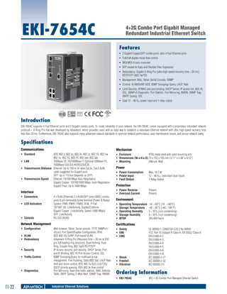 EKI-7654C

4+2G Combo Port Gigabit Managed
Redundant Industrial Ethernet Switch
Features
ƒƒ 2 Gigabit Copper/SFP combo ports, plus 4 Fast Ethernet ports
ƒƒ Full/half duplex mode flow control
ƒƒ MDI/MDI-X auto crossover
ƒƒ SFP socket for Easy and Flexible Fiber Expansion
ƒƒ Redundancy: Gigabit X-Ring Pro (ultra high-speed recovery time < 20 ms),
RSTP/STP (802.1w/1D)
ƒƒ Management: Web, Telnet, Serial Console, SNMP
ƒƒ Control: VLAN/GVRP, QOS, IGMP Snooping/ Query, LACP, Rate
ƒƒ Limit Security: IP/MAC and port binding, DHCP Server, IP access list, 802.1X,
SSL, SNMPv3 Diagnostic: Port Statistic, Port Mirroring, RMON, SNMP Trap,
SMTP, Syslog, SSL
ƒƒ Dual 12 ~ 48 VDC power input and 1 relay output

RoHS

COMPLIANT
2002/95/EC

Introduction
EKI-7654C supports 4 Fast Ethernet ports and 2 Gigabit combo ports. To create reliability in your network, the EKI-7654C comes equipped with a proprietary redundant network
protocol -- X-Ring Pro that was developed by Advantech, which provides users with an easy way to establish a redundant Ethernet network with ultra high-speed recovery time
less than 20 ms. Furthermore, EKI-7654C also supports many advanced network standards to optimize network performance, ease maintenance issues, and secure network safety.

Specifications
Communications

Mechanism

ƒƒ Standard 	

ƒƒ Enclosure	
IP30, metal shell with solid mounting kits
ƒƒ Dimensions (W x H x D)	79 x 152 x 105 mm (3.11" x 5.98" x 4.13")
ƒƒ Mounting 	
DIN-rail, Wall

IEEE 802.3, 802.3u, 802.3x, 802.3z, 802.1D, 802.1w,
802.1p, 802.1Q, 802.1X, 802.3ad, 802.3ab
ƒƒ LAN 	
100Base-TX, 10/1000Base-T, Optional 100Base-FX,
1000Base-SX/LX/LHX/XD/ZX/EZX
ƒƒ Transmission Distance 	 Ethernet: Up to 100 m (4- wire Cat.5e, Cat.6 RJ45
cable suggested for Gigabit port)
SFP: Up to 110 km (depends on SFP)
ƒƒ Transmission Speed 	 Ethernet: 10/100 Mbps Auto-Negotiation
Gigabit Copper: 10/100/1000 Mbps, Auto-Negotiation
Gigabit Fiber: Up to 1000 Mbps

Interface
ƒƒ Connectors 	
ƒƒ LED Indicators 	

ƒƒ Console 	

4 x RJ45 (Ethernet) 2 x RJ45/SFP (mini-GBIC) combo
ports 6-pin removable screw terminal (Power & Relay)
System: PWR, PWR1, PWR2, R.M., P-Fail
10/100T (X): Link/Activity, Duplex/Collision
Gigabit Copper: Link/Activity, Speed (1000 Mbps)
SFP: Link/Activity
RS-232 (RJ45)

Network Management
ƒƒ Configuration	
ƒƒ VLAN 	
ƒƒ Redundancy 	
ƒƒ Security 	
ƒƒ Traffic Control	

ƒƒ Diagnostics	

Power
ƒƒ Power Consumption 	
ƒƒ Power Input 	
ƒƒ Fault Output 	

Protection
ƒƒ Power Reverse 	
ƒƒ Overload Current	

Present
Present

Environment
ƒƒ
ƒƒ
ƒƒ
ƒƒ
ƒƒ

Operating Temperature 	-10 ~ 60°C (14 ~ 140°F)
Storage Temperature 	 -40 ~ 85°C (-40 ~ 185°F)
Operating Humidity	
5 ~ 95% (non-condensing)
Storage Humidity	
0 ~ 95% (non-condensing)
MTBF	
284,409 hours

Certifications
Web browser, Telnet, Serial console, TFTP, SNMPv1/
v2c/v3, Port Speed/Duplex Configuration, IPv6
IEEE 802.1Q, GVRP, Port-based VLAN
Advantech X-Ring Pro (Recovery time < 20 ms at 250
pcs full loading ring structure), Dual Homing, Dual
Ring, Couple Ring, 802.1w/D RSTP/STP
IP Access security, port security, DHCP Server, Port
and IP Binding, 802.1X Port Access Control, SSL
IGMP Snooping/Query for multicast group
management, Port Trunking, Static/802.3ad, LACP Rate
limit and storm control, IEEE 802.1p QoS CoS/TOS/
DSCP priority queuing, IEEE 802.3x flow control
Port Mirroring, Real-time traffic statistic, MAC Address
Table, SNTP, Syslog, E-Mail Alert, SNMP Trap, RMON

ƒƒ Safety	
ƒƒ EMI	
ƒƒ EMS	

ƒƒ Shock 	
ƒƒ Freefall	
ƒƒ Vibration	

Industrial Ethernet Solutions

UL 60950-1, CAN/CSA-C22.2 No.60950
FCC Part 15 Subpart B Class A, EN 55022 Class A
EN 61000-4-2
EN 61000-4-3
EN 61000-4-4
EN 61000-4-5
EN 61000-4-6
EN 61000-4-8
IEC 60068-2-27
IEC 60068-2-32
IEC 60068-2-6

Ordering Information
ƒƒ EKI-7654C	

11-22

Max. 10.7 W
12 ~ 48 VDC, redundant dual inputs
1 Relay Output

4FE + 2G Combo Port Managed Ethernet Switch

 