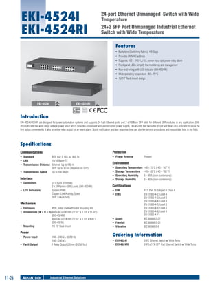 EKI-4524I
EKI-4524RI

24-port Ethernet Unmanaged Switch with Wide
Temperature
24+2 SFP Port Unmanaged Industrial Ethernet
Switch with Wide Temperature
Features
ƒƒ Backplane (Switching Fabric): 4.8 Gbps
ƒƒ Provides 8K MAC address
ƒƒ Supports 100 ~ 240 VAC/ VDC power input and power relay alarm
ƒƒ Front panel LEDs simplify the monitoring and management
ƒƒ Rear-end wiring with LED indicator (EKI-4524RI)
ƒƒ Wide operating temperature -40 ~ 75°C
ƒƒ 1U 19" Rack mount design

EKI-4524I

EKI-4524RI
RoHS

COMPLIANT
2002/95/EC

Introduction
EKI-4524I/4524RI are designed for power automation systems and supports 24 Fast Ethernet ports and 2 x 100Base SFP slots for different SFP modules in any application. EKI4524I/4524RI has wide range voltage power input which provides convenient and uninterrupted power supply. EKI-4524RI has two sides (Front and Rear) LED indicator to show the
link status conveniently. It also provides relay output for an event alarm. Quick notification and fast response time can shorten service procedures and reduce data loss in the field.

Specifications
Communications

Protection	

ƒƒ Standard	
IEEE 802.3, 802.3u, 802.3x
ƒƒ LAN	
10/100Base-TX
ƒƒ Transmission Distance	 Ethernet: Up to 100 m
SFP: Up to 30 km (depends on SFP)
ƒƒ Transmission Speed	 Up to 100 Mbps

ƒƒ Power Reverse	

Interface	
ƒƒ Connectors	
ƒƒ LED Indicators	

24 x RJ45 (Ethernet)
2 x SFP (mini-GBIC) ports (EKI-4524RI)
System: PWR
Copper: Link/Activity, Speed
SFP: Link/Activity

Environment	
ƒƒ
ƒƒ
ƒƒ
ƒƒ

Operating Temperature	 -40 ~ 75°C (-40 ~ 167°F)
Storage Temperature	 -40 ~ 85°C (-40 ~ 185°F)
Operating Humidity	
5 ~ 95% (non-condensing)
Storage Humidity	
5 ~ 95% (non-condensing)

Certifications	
ƒƒ EMI	
ƒƒ EMS	

Mechanism
ƒƒ Enclosure	
IP30, metal shell with solid mounting kits
ƒƒ Dimensions (W x H x D)	440 x 44 x 280 mm (17.31" x 1.73" x 11.02")
(EKI-4524RI)
440 x 44 x 224 mm (17.31" x 1.73" x 8.81")
(EKI-4524I)
ƒƒ Mounting	
1U 19" Rack mount

Power	
ƒƒ Power Input	
ƒƒ Fault Output	

11-26

100 ~ 240 VAC 50/60 Hz
100 ~ 240 VDC
1 Relay Output (20 mA @ 250 VDC)

Industrial Ethernet Solutions

Present

ƒƒ Shock	
ƒƒ Freefall	
ƒƒ Vibration	

FCC Part 15 Subpart B Class A
EN 61000-4-2, Level 4
EN 61000-4-3, Level 3
EN 61000-4-4, Level 4
EN 61000-4-5, Level 3
EN 61000-4-6, Level 3
EN 61000-4-8, Level 4
EN 61000-4-11
IEC 60068-2-27
IEC 60068-2-32
IEC 60068-2-6

Ordering Information
ƒƒ EKI-4524I	
ƒƒ EKI-4524RI	

24FE Ethernet Switch w/ Wide Temp
24FE+2 FX-SFP Port Ethernet Switch w/ Wide Temp

 