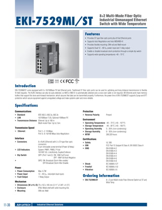 EKI-7529MI/ST

8+2 Multi-Mode Fiber Optic
Industrial Unmanaged Ethernet
Switch with Wide Temperature

Features
ƒƒ Provides ST type fiber optic ports plus 8 Fast Ethernet ports
ƒƒ Supports Auto Negotiation and Auto MDI/MDI-X
ƒƒ Provides flexible mounting: DIN-rail and Wall mount
ƒƒ Supports Dual 12 ~ 48 VDC power input and 1 relay output
ƒƒ Enable or disable broadcast storm protection through a simple dip switch
ƒƒ Supports wide operating temperatures -40 ~ 75°C

RoHS

COMPLIANT
2002/95/EC

Introduction
EKI-7529MI/ST come equipped with 8 x 10/100Base-TX fast Ethernet ports. Traditional ST fiber optic ports can be used for uplinking and long distance transmissions to flexibly
fit field requests. The RJ45 interface can also be auto-detected, so MDI or MDI-X is automatically selected and a cross-over cable is not required. All Ethernet ports have memory
buffers that support the store-and-forward mechanism, which assures that data can be transmitted properly. Furthermore, the power line of EKI-7529MI/ST supports Surge and EFT
protection which secure equipment against unregulated voltage and make systems safer and more reliable.

Specifications
Communications

Protection

ƒƒ Standard	
IEEE 802.3, 802.3u, 802.3x
ƒƒ LAN 	
10/100Base-T (X), Optional 100Base-FX
ƒƒ Transmission Distance 	 Ethernet: Up to 100 m
Multi-mode Fiber: Up to 2 km

ƒƒ Reverse Polarity 	

Transmission Speed 	
ƒƒ Ethernet: 	

Port 1~ 2: 10 Mbps
Port 3~ 8: 10/100 Mbps Auto-Negotiation

Interface
ƒƒ Connectors 	

ƒƒ LED Indicators	
ƒƒ Dip Switch	
ƒƒ 	

8 x RJ45 (Ethernet) with 2 x ST-type fiber optic
connectors
6-pin removable screw terminal (Power & Relay)
System: PWR1, PWR2, P-Fail
10/100T (X): Link/Activity, Duplex/Collision
DIP1 (Port 1 and 2):	ON: 10M Full Force/		
	
OFF: 10M Full Auto-Negation
DIP2: ON: Broadcast Storm filter enable/		
	
OFF:Broadcast Storm filter Disable

Power
ƒƒ Power Consumption 	
ƒƒ Power Input 	
ƒƒ Fault Output 	

Max. 6.7W
12 ~ 48 VDC, redundant dual inputs
1 Relay Output

ƒƒ Dimensions (W x H x D)	79 x 152 x 105 mm (3.11" x 5.98" x 4.13")
ƒƒ Enclosure 	
IP30, Metal shell with solid mounting kits
ƒƒ Mounting 	
DIN-rail, Wall

11-30

Environment
ƒƒ
ƒƒ
ƒƒ
ƒƒ
ƒƒ

Operating Temperature 	-40 ~ 75°C (-40 ~ 167°F)
Storage Temperature 	 -40 ~ 85°C (-40 ~ 185°F)
Operating Humidity 	
5 ~ 95% (non-condensing)
Storage Humidity 	
0 ~ 95% (non-condensing)
MTBF 	
289,329 hours

Certifications
ƒƒ Safety 	
ƒƒ EMI	
ƒƒ EMS	

ƒƒ Shock	
ƒƒ Freefall	
ƒƒ Vibration	

Industrial Ethernet Solutions

UL 508
FCC Part 15 Subpart B Class A, EN 55022 Class A
EN 61000-4-2
EN 61000-4-3
EN 61000-4-4
EN 61000-4-5
EN 61000-4-6
EN 61000-4-8
IEC 60068-2-27
IEC 60068-2-32
IEC 60068-2-6

Ordering Information
ƒƒ EKI-7529MI/ST	

Mechanism

Present 	

8 + 2-port Multi-mode Fiber Ethernet Switch w/ ST and
Wide Temp

 