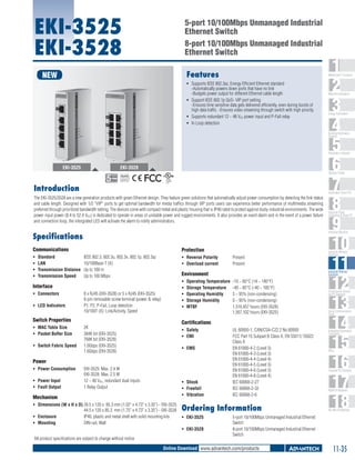 EKI-3525
EKI-3528

5-port 10/100Mbps Unmanaged Industrial
Ethernet Switch
8-port 10/100Mbps Unmanaged Industrial
Ethernet Switch
Features

NEW

1
2
3
4
5
6
7
8
9
10
11
12
13
14
15
16
17
18

WebAccess+ Solutions

ƒƒ Supports IEEE 802.3az, Energy Efficient Ethernet standard
-Automatically powers down ports that have no link
-Budgets power output for different Ethernet cable length
ƒƒ Support IEEE 802.1p QoS- VIP port setting
-Ensures time sensitive data gets delivered efficiently, even during bursts of
high data traffic. -Ensures video streaming through switch with high priority.
ƒƒ Supports redundant 12 ~ 48 VDC power input and P-Fail relay
ƒƒ In Loop detection

Machine Automation

Energy Automation

Building Automation
Systems

Automation Software

EKI-3525

EKI-3528

Operator Panels

RoHS

COMPLIANT
2002/95/EC

Introduction

Automation Panel PCs

The EKI-3525/3528 are a new generation products with green Ethernet design. They feature green solutions that automatically adjust power consumption by detecting the link status
and cable length. Designed with 1/2 "VIP" ports to get optimal bandwidth for media traffics through VIP ports users can experience better performance of multimedia streaming
preferred through prioritized bandwidth setting. The devices come with compact metal and plastic housing that is IP40 rated to protect against dusty industrial environments. The wide
power input power (8.4 to 52.4 VDC) is dedicated to operate in areas of unstable power and rugged environments. It also provides an event alarm and in the event of a power failure
and connection loop, the intergrated LED will activate the alarm to notify administrators.

Industrial Monitors

Specifications
Communications

Protection

ƒƒ
ƒƒ
ƒƒ
ƒƒ

ƒƒ Reverse Polarity	
ƒƒ Overload current 	

Standard	
IEEE 802.3, 802.3u, 802.3x, 802.1p, 802.3az
LAN 	
10/100Base-T (X)
Transmission Distance 	 Up to 100 m
Transmission Speed 	 Up to 100 Mbps

ƒƒ LED Indicators	

ƒƒ Switch Fabric Speed	

8 x RJ45 (EKI-3528) or 5 x RJ45 (EKI-3525)
6-pin removable screw terminal (power & relay)
P1, P2, P-Fail, Loop detection
10/100T (X): Link/Activity, Speed

Industrial Ethernet
Solutions

Serial Device Servers
and IP Gateways

Operating Temperature 	-10 ~ 60°C (14 ~ 140°F)
Storage Temperature 	 -40 ~ 85°C (-40 ~ 185°F)
Operating Humidity 	
5 ~ 95% (non-condensing)
Storage Humidity 	
0 ~ 95% (non-condensing)
MTBF 	
1,516,457 hours (EKI-3528)
1,567,102 hours (EKI-3525)

Certifications

2K
384K bit (EKI-3525)
768K bit (EKI-3528)
1.0Gbps (EKI-3525)
1.6Gbps (EKI-3528)

ƒƒ Safety 	
ƒƒ EMI	
ƒƒ EMS	

Power
ƒƒ Power Consumption 	
ƒƒ Power Input 	
ƒƒ Fault Output 	

EKI-3525: Max. 2.4 W
EKI-3528: Max. 2.5 W
12 ~ 48 VDC, redundant dual inputs
1 Relay Output

ƒƒ Shock	
ƒƒ Freefall	
ƒƒ Vibration	

Mechanism
ƒƒ Dimensions (W x H x D)	28.5 x 120 x 85.3 mm (1.02" x 4.73" x 3.35") - EKI-3525
44.5 x 120 x 85.3 mm (1.75" x 4.73" x 3.35") - EKI-3528
ƒƒ Enclosure 	
IP40, plastic and metal shell with solid mounting kits
ƒƒ Mounting 	
DIN-rail, Wall

UL 60950-1, CAN/CSA-C22.2 No.60950
FCC Part 15 Subpart B Class A, EN 55011/ 55022
Class A
EN 61000-4-2 (Level 3)
EN 61000-4-3 (Level 3)
EN 61000-4-4 (Level 4)
EN 61000-4-5 (Level 3)
EN 61000-4-6 (Level 3)
EN 61000-4-8 (Level 4)
IEC 60068-2-27
IEC 60068-2-32
IEC 60068-2-6

Ordering Information
ƒƒ EKI-3525	
ƒƒ EKI-3528	

All product specifications are subject to change without notice

Industrial Wireless
Solutions

ƒƒ
ƒƒ
ƒƒ
ƒƒ
ƒƒ

Switch Properties
ƒƒ MAC Table Size	
ƒƒ Packet Buffer Size	

Present
Present

Environment

Interface
ƒƒ Connectors 	

Industrial Panel
Computers & Panel PC

Serial Communication
Cards

Embedded Automation
Computers

PACs

Compact PCI Systems

M2M I/O Modules

RS-485 I/O Modules

5-port 10/100Mbps Unmanaged Industrial Ethernet
Switch
8-port 10/100Mbps Unmanaged Industrial Ethernet
Switch

Online Download www.advantech.com/products

11-35

 