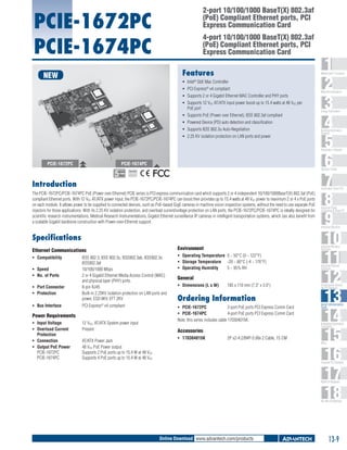 2-port 10/100/1000 BaseT(X) 802.3af
(PoE) Compliant Ethernet ports, PCI
Express Communication Card

PCIE-1672PC
PCIE-1674PC

4-port 10/100/1000 BaseT(X) 802.3af
(PoE) Compliant Ethernet ports, PCI
Express Communication Card

Features

NEW

1
2
3
4
5
6
7
8
9
10
11
12
13
14
15
16
17
18

WebAccess+ Solutions

ƒƒ Intel® GbE Mac Controller
ƒƒ PCI Express® x4 compliant
ƒƒ Supports 2 or 4 Gigabit Ethernet MAC Controller and PHY ports
ƒƒ Supports 12 VDC AT/ATX input power boost up to 15.4 watts at 48 VDC per
PoE port
ƒƒ Supports PoE (Power over Ethernet), IEEE 802.3af compliant
ƒƒ Powered Device (PD) auto detection and classification
ƒƒ Supports IEEE 802.3u Auto-Negotiation
ƒƒ 2.25 KV isolation protection on LAN ports and power

Machine Automation

Energy Automation

Building Automation
Systems

Automation Software

PCIE-1672PC

PCIE-1674PC

Operator Panels

RoHS

COMPLIANT
2002/95/EC

Introduction

Automation Panel PCs

The PCIE-1672PC/PCIE-1674PC PoE (Power over Ethernet) PCIE series is PCI express communication card which supports 2 or 4 independent 10/100/1000BaseT(X) 802.3af (PoE)
compliant Ethernet ports. With 12 VDC AT/ATX power input, the PCIE-1672PC/PCIE-1674PC can boost then provides up to 15.4 watts at 48 VDC power to maximum 2 or 4 x PoE ports
on each module. It allows power to be supplied to connected devices, such as PoE-based GigE cameras in machine vision inspection systems, without the need to use separate PoE
injectors for those applications. With its 2.25 KV isolation protection, and overload current/voltage protection on LAN ports, the PCIE-1672PC/PCIE-1674PC is ideally designed for
scientific research instrumentations, Medical Research Instrumentations, Gigabit Ethernet surveillance IP cameras in intelligent transportation systems, which can also benefit from
a scalable Gigabit backbone construction with Power-over-Ethernet support.

Industrial Panel
Computers & Panel PC

Industrial Monitors

Specifications
Environment

Industrial Wireless
Solutions

IEEE 802.3, IEEE 802.3u, IEEE802.3ab, IEEE802.3x,
IEEE802.3af
10/100/1000 Mbps
2 or 4 Gigabit Ethernet Media Access Control (MAC)
and physical layer (PHY) ports.
8-pin RJ45
Built-in 2.25KV isolation protection on LAN ports and
power, ESD 8KV, EFT 2KV

ƒƒ Operating Temperature	 0 ~ 50°C (0 ~ 122°F)
ƒƒ Storage Temperature 	 -20 ~ 80°C (-4 ~ 176°F)
ƒƒ Operating Humidity 	
5 ~ 95% RH

Industrial Ethernet
Solutions

PCI Express® x4 compliant

ƒƒ PCIE-1672PC	
2-port PoE ports PCI Express Comm Card
ƒƒ PCIE-1674PC	
4-port PoE ports PCI Express Comm Card
Note: this series includes cable 170304015K.

Ethernet Communications
ƒƒ Compatibility	
ƒƒ Speed	
ƒƒ No. of Ports	
ƒƒ Port Connector	
ƒƒ Protection	
ƒƒ Bus Interface 	

Power Requirements
ƒƒ Input Voltage	
ƒƒ Overload Current 	
Protection
ƒƒ Connection	
ƒƒ Output PoE Power	
PCIE-1672PC	
PCIE-1674PC	

12 VDC, AT/ATX System power input
Present
AT/ATX Power Jack
48 VDC PoE Power output
Supports 2 PoE ports up to 15.4 W at 48 VDC
Supports 4 PoE ports up to 15.4 W at 48 VDC

General
ƒƒ Dimensions (L x W)	

185 x 110 mm (7.3" x 3.9")

Ordering Information

Accessories
ƒƒ 170304015K	

2P x2-4.2/B4P-5.08x 2 Cable, 15 CM

Serial Device Servers
and IP Gateways

Serial Communication
Cards

Embedded Automation
Computers

PACs

Compact PCI Systems

M2M I/O Modules

RS-485 I/O Modules

Online Download www.advantech.com/products

13-9

 
