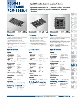 PCL-841
PCI-1680U
PCM-3680/I

2-port CAN-bus ISA Card with Isolation Protection
2-port CAN-bus Universal PCI Card with Isolation Protection
2-port CAN-bus PC/104 / PCI-104 Module with Isolation
Protection

1
2
3
4
5
6
7
8
9
10
11
12
13
14
15
16
17
18

WebAccess+ Solutions

Machine Automation

Energy Automation

Building Automation
Systems

PCL-841

PCI-1680U

RoHS

COMPLIANT
2002/95/EC

PCM-3680I

RoHS

COMPLIANT
2002/95/EC

RoHS

COMPLIANT
2002/95/EC

Automation Software

Features

Features

Features

ƒƒ Operates two separate CAN networks simultaneously

ƒƒ Operates two separate CAN networks simultaneously

ƒƒ Operates two separate CAN networks simultaneously

ƒƒ High speed transmission up to 500 kbps

ƒƒ High speed transmission up to 1 Mbps

ƒƒ Optical isolation protection of 1000 VDC

ƒƒ Optical isolation protection of 1000 VDC

ƒƒ Windows DLL library and examples included

ƒƒ Windows DLL library and examples included

ƒƒ Wide IRQ selection for each port: IRQ 3, 4, 5, 6, 7, 9,
10, 11, 12, 15

ƒƒ I/O address automatically assigned by PCI PnP

ƒƒ
ƒƒ
ƒƒ
ƒƒ
ƒƒ
ƒƒ
ƒƒ

ƒƒ Supports 32-bit/64-bit Windows 2000/XP/Vista/7
and Linux

ƒƒ Supports 32-bit/64-bit Windows 2000/XP/Vista/7
and Linux

High speed transmission up to 1 Mbps
16 MHz CAN controller frequency
Optical isolation protection ensures system reliability
LEDs indicate Transmit/Receive status on each port
Supports wide operating temperature
Supports 32/64-bit WinXP/Vista/Win7 and Linux
Supports WinCE 5.0/6.0

Specifications

Specifications

Specifications

General

General

General

ƒƒ
ƒƒ
ƒƒ
ƒƒ
ƒƒ
ƒƒ

ƒƒ
ƒƒ
ƒƒ
ƒƒ
ƒƒ
ƒƒ

ƒƒ Card Interface 	

Card Interface 	
ISA
Certifications 	
CE, FCC
Connectors 	
2 x DB9-M
Dimensions 	
185 x 100 mm (7.3" x 3.9")
Ports 	
2
Power Consumption 	 5 V @ 400 mA typical

Card Interface 	
Universal PCI
Certifications 	
CE, FCC
Connectors 	
2 x DB9-M
Dimensions 	
185 x 100 mm (7.3" x 3.9")
Ports 	
2
Power Consumption 	 5 V @ 400 mA typical

Communications

Communications

ƒƒ
ƒƒ
ƒƒ
ƒƒ
ƒƒ

SJA-1000
82C250
CAN2.0 A/B
500 kbps
3, 4, 5, 6, 7, 9, 10, 11, 12,
or 15
ƒƒ Memory Segment Base Address
From C800H to EF00H
ƒƒ Signal Support 	
CAN_H, CAN_L

ƒƒ
ƒƒ
ƒƒ
ƒƒ
ƒƒ
ƒƒ

CAN Controller 	
CAN Transceiver 	
Protocol 	
Speed 	
IRQ 	

CAN Controller 	
CAN Transceiver 	
Protocol 	
Speed 	
CAN Frequency 	
Signal Support 	

ƒƒ
ƒƒ
ƒƒ
ƒƒ
ƒƒ

PCM-3680: PC/104
PCM-3680I: PCI-104	
Certifications 	
CE, FCC
Connectors	
2 x DB9-M with cable
Dimensions 	
90 x 96 mm (3.6" x 3.8")
Ports 	
2
Power Consumption 	 5 V @ 400 mA

ƒƒ
ƒƒ
ƒƒ
ƒƒ

CAN Controller 	
CAN Transceiver 	
Protocol 	
Speed 	

ƒƒ CAN Frequency 	
ƒƒ Signal Support 	

SJA-1000
82C250
CAN2.0 A/B
Up to 1 Mbps
programmable transfer rate
16 MHz
CAN_H, CAN_L

Protection

Protection

ƒƒ Isolation Protection 	 1,000 VDC

ƒƒ Isolation Protection 	 2,500 VDC

Protection

Environment

Environment

ƒƒ Isolation Protection 	 1,000 VDC

ƒƒ Operating Temp. 	

Environment

Ordering Information

ƒƒ Operating Temp. 	

0 ~ 50°C (32 ~ 122°F)

Ordering Information
ƒƒ PCL-841 	

ƒƒ PCI-1680U	

0 ~ 65°C (32 ~ 149°F)

2-port CAN Uni-PCI
COMM Card w/Iso

ƒƒ Operating Temp. 	

-40 ~ 85°C (-40 ~ 185°F)

Ordering Information
ƒƒ PCM-3680 	
ƒƒ PCM-3680I 	

2-port CAN-bus ISA
Comm. Card w/ Iso

Automation Panel PCs

Industrial Panel
Computers & Panel PC

Industrial Monitors

Industrial Wireless
Solutions

Industrial Ethernet
Solutions

Serial Device Servers
and IP Gateways

Communications
SJA-1000
82C250
CAN2.0 A/B
1 Mbps
16 MHz
CAN_H, CAN_L

Operator Panels

Dual-port Iso CAN-bus
PC/104 Module
Dual-port Iso CAN-bus
PCI-104 Module

Serial Communication
Cards

Embedded Automation
Computers

PACs

Compact PCI Systems

M2M I/O Modules

RS-485 I/O Modules

Online Download www.advantech.com/products

13-11

 