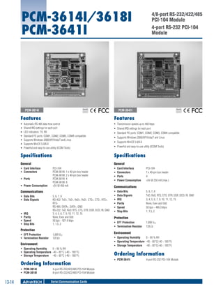 PCM-3614I/3618I
PCM-3641I

PCM-3614I

4/8-port RS-232/422/485
PCI-104 Module
4-port RS-232 PCI-104
Module

PCM-3641I

RoHS

COMPLIANT
2002/95/EC

RoHS

COMPLIANT
2002/95/EC

Features

Features

ƒƒ
ƒƒ
ƒƒ
ƒƒ
ƒƒ
ƒƒ
ƒƒ

ƒƒ Transmission speeds up to 460 kbps

Automatic RS-485 data flow control
Shared IRQ settings for each port
LED indicators: TX, RX
Standard PC ports: COM1, COM2, COM3, COM4 compatible
Supports Windows 2000/XP/Vista/7 and Linux
Supports WinCE 5.0/6.0
Powerful and easy-to-use utility (ICOM Tools)

ƒƒ Shared IRQ settings for each port
ƒƒ Standard PC ports: COM1, COM2, COM3, COM4 compatible
ƒƒ Supports Windows 2000/XP/Vista/7 and Linux
ƒƒ Supports WinCE 5.0/6.0
ƒƒ Powerful and easy-to-use utility (ICOM Tools)

Specifications

Specifications

General

General

ƒƒ Card Interface	
ƒƒ Connectors	
ƒƒ Ports	
ƒƒ Power Consumption	

PCI-104
PCM-3614I: 1 x 40-pin box header
PCM-3618I: 2 x 40-pin box header
PCM-3614I: 4
PCM-3618I: 8
+5V @ 450 mA

Communications
ƒƒ Data Bits	
ƒƒ Data Signals	

ƒƒ
ƒƒ
ƒƒ
ƒƒ

IRQ	
Parity	
Speed	
Stop Bits	

5, 6, 7, 8
RS-422: TxD+, TxD-, RxD+, RxD-, CTS+, CTS-, RTS+,
RTSRS-485: DATA+, DATA-, GND
RS-232: TxD, RxD, RTS, CTS, DTR, DSR, DCD, RI, GND
3, 4, 5, 6, 7, 9, 10, 11, 12, 15
None, Even and Odd
50 bps ~ 921.6 kbps
1, 1.5, 2

Protection
ƒƒ EFT Protection	
ƒƒ Termination Resistor	

1,000 VDC
120 Ω

Environment
ƒƒ Operating Humidity	
0 ~ 90 % RH
ƒƒ Operating Temperature	 -40 ~ 85°C (-40 ~ 185°F)
ƒƒ Storage Temperature	 -40 ~ 85°C (-40 ~ 185°F)

Ordering Information
ƒƒ PCM-3614I	
ƒƒ PCM-3618I 	

13-14

4-port RS-232/422/485 PCI-104 Module
8-port RS-232/422/485 PCI-104 Module

Serial Communication Cards

ƒƒ
ƒƒ
ƒƒ
ƒƒ

Card Interface	
Connectors	
Ports	
Power Consumption	

PCI-104
1 x 40-pin box header
4
+5V @ 250 mA (max.)

Communications
ƒƒ
ƒƒ
ƒƒ
ƒƒ
ƒƒ
ƒƒ

Data Bits	
Data Signals	
IRQ	
Parity	
Speed	
Stop Bits	

5, 6, 7, 8
TxD, RxD, RTS, CTS, DTR, DSR, DCD, RI, GND
3, 4, 5, 6, 7, 9, 10, 11, 12, 15
None, Even and Odd
50 bps ~ 460.3 kbps
1, 1.5, 2

Protection
ƒƒ EFT Protection	
ƒƒ Termination Resistor	

1,000 VDC
120 W

Environment
ƒƒ Operating Humidity	
0 ~ 90 % RH
ƒƒ Operating Temperature	 -40 ~ 85°C(-40 ~ 185°F)
ƒƒ Storage Temperature	 -40 ~ 85°C(-40 ~ 185°F)

Ordering Information
ƒƒ PCM-3641I	

4-port RS-232 PCI-104 Module

 
