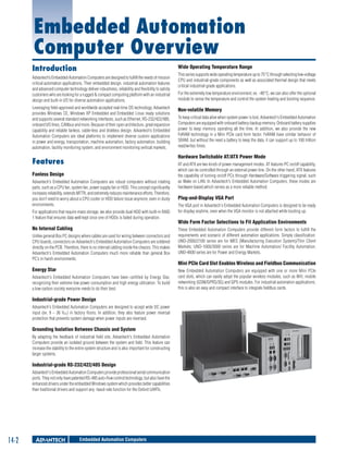 Embedded Automation
Computer Overview
Introduction

Wide Operating Temperature Range

Advantech’s Embedded Automation Computers are designed to fulfill the needs of mission
critical automation applications. Their embedded design, industrial automation features
and advanced computer technology deliver robustness, reliability and flexibility to satisfy
customers who are looking for a rugged & compact computing platform with an industrial
design and built-in I/O for diverse automation applications.
Leveraging field-approved and worldwide accepted real-time OS technology, Advantech
provides Windows CE, Windows XP Embedded and Embedded Linux ready solutions
and supports several standard networking interfaces, such as Ethernet, RS-232/422/485,
onboard I/O lines, CANbus and more. Because of their open architecture, great expansion
capability and reliable fanless, cable-less and diskless design, Advantech’s Embedded
Automation Computers are ideal platforms to implement diverse custom applications
in power and energy, transportation, machine automation, factory automation, building
automation, facility monitoring system, and environment monitoring vertical markets.

For the extremely low temperature environment, ex. -40°C, we can also offer the optional
module to sense the temperature and control the system heating and booting sequence.

Non-volatile Memory
To keep critical data alive when system power is lost, Advantech's Embedded Automation
Computers are equipped with onboard battery-backup memory. Onboard battery supplies
power to keep memory operating all the time. In addition, we also provide the new
FeRAM technology in a Mini PCIe card form factor. FeRAM have similar behavior of
SRAM, but without the need a battery to keep the data, it can support up to 100 trillion
read/writes times.

Hardware Switchable AT/ATX Power Mode

Features
Fanless Design
Advantech's Embedded Automation Computers are robust computers without rotating
parts, such as a CPU fan, system fan, power supply fan or HDD. This concept significantly
increases reliability, extends MTTR, and extremely reduces maintenance efforts. Therefore,
you don’t need to worry about a CPU cooler or HDD failure issue anymore, even in dusty
environments.
For applications that require mass storage, we also provide dual HDD with built-in RAID
1 feature that ensures data well kept once one of HDDs is failed during operation.

No Internal Cabling
Unlike general Box PC designs where cables are used for wiring between connectors and
CPU boards, connectors on Advantech's Embedded Automation Computers are soldered
directly on the PCB. Therefore, there is no internal cabling inside the chassis. This makes
Advantech's Embedded Automation Computers much more reliable than general Box
PC’s in harsh environments.

Energy Star
Advantech's Embedded Automation Computers have been certified by Energy Star,
recognizing their extreme low power consumption and high energy utilization. To build
a low-carbon society everyone needs to do their best.

Industrial-grade Power Design
Advantech's Embedded Automation Computers are designed to accept wide DC power
input (ex. 9 ~ 36 VDC) in factory floors. In addition, they also feature power reversal
protection that prevents system damage when power inputs are reversed.

Grounding Isolation Between Chassis and System
By adapting the feedback of industrial field site, Advantech's Embedded Automation
Computers provide an isolated ground between the system and field. This feature can
increase the stability to the entire system structure and is also important for constructing
larger systems.

Industrial-grade RS-232/422/485 Design
Advantech's Embedded Automation Computers provide professional serial communication
ports. They not only have patented RS-485 auto-flow control technology, but also have the
enhanced drivers under the embedded Windows system which provides better capabilities
than traditional drivers and support any -baud-rate function for the Oxford UARTs.

14-2

This series supports wide operating temperature up to 75°C through selecting low-voltage
CPU and industrial-grade components as well as associated thermal design that meets
critical industrial-grade applications.

Embedded Automation Computers

AT and ATX are two kinds of power management modes. AT features PC on/off capability,
which can be controlled through an external power line. On the other hand, ATX features
the capability of turning on/off PCs through Hardware/Software triggering signal, such
as Wake on LAN. In Advantech's Embedded Automation Computers, these modes are
hardware-based,which serves as a more reliable method.

Plug-and-Display VGA Port
The VGA port in Advantech's Embedded Automation Computers is designed to be ready
for display anytime, even when the VGA monitor is not attached while booting up.

Wide Form Factor Selections to Fit Application Environments
These Embedded Automation Computers provide different form factors to fulfill the
requirements and scenario of different automation applications. Simply classification:
UNO-2000/2100 series are for MES (Manufacturing Execution System)/Thin Client
Markets; UNO-1000/3000 series are for Machine Automation/ Facility Automation;
UNO-4600 series are for Power and Energy Markets.

Mini PCIe Card Slot Enables Wireless and Fieldbus Communication
New Embedded Automation Computers are equipped with one or more Mini PCIe
card slots, which can easily adopt the popular wireless modules, such as Wifi, mobile
networking (GSM/GPRS/3G) and GPS modules. For industrial automation applications,
this is also an easy and compact interface to integrate fieldbus cards.

 