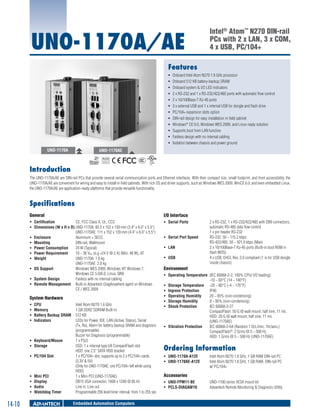 UNO-1170A/AE

Intel® Atom™ N270 DIN-rail
PCs with 2 x LAN, 3 x COM,
4 x USB, PC/104+

Features
ƒƒ
ƒƒ
ƒƒ
ƒƒ
ƒƒ
ƒƒ
ƒƒ
ƒƒ
ƒƒ
ƒƒ
ƒƒ
ƒƒ

UNO-1170A

Onboard Intel Atom N270 1.6 GHz processor
Onboard 512 KB battery-backup SRAM
Onboard system & I/O LED indicators
2 x RS-232 and 1 x RS-232/422/485 ports with automatic flow control
2 x 10/100Base-T RJ-45 ports
3 x external USB and 1 x internal USB for dongle and flash drive
PC/104+ expansion slots option
DIN-rail design for easy installation in field cabinet
Windows® CE 6.0, Windows WES 2009, and Linux ready solution
Supports boot from LAN function
Fanless design with no internal cabling
Isolation between chassis and power ground

UNO-1170AE
RoHS

COMPLIANT
2002/95/EC

Introduction
The UNO-1170A/AE are DIN-rail PCs that provide several serial communication ports and Ethernet interfaces. With their compact size, small footprint, and front accessibility, the
UNO-1170A/AE are convenient for wiring and easy to install in field cabinets. With rich OS and driver supports, such as Windows WES 2009, WinCE 6.0, and even embedded Linux,
the UNO-1170A/AE are application-ready platforms that provide versatile functionality.

Specifications
General

I/O Interface

ƒƒ Certification	
CE, FCC Class A, UL, CCC
ƒƒ Dimensions (W x H x D)	UNO-1170A: 85.5 x 152 x 139 mm (3.4" x 6.0" x 5.5")
UNO-1170AE: 111 x 152 x 139 mm (4.4" x 6.0" x 5.5")
ƒƒ Enclosure	
Aluminum + SECC
ƒƒ Mounting	
DIN-rail, Wallmount
ƒƒ Power Consumption	
24 W (Typical)
ƒƒ Power Requirement	
10 ~ 36 VDC (e.g +24 V @ 2 A) (Min. 48 W), AT
ƒƒ Weight	
UNO-1170A: 1.6 kg
UNO-1170AE: 2.0 kg
ƒƒ OS Support	
Windows WES 2009, Windows XP, Windows 7,
Windows CE 5.0/6.0, Linux, QNX
ƒƒ System Design	
Fanless with no internal cabling
ƒƒ Remote Management	 Built-in Advantech DiagAnywhere agent on Windows
CE / WES 2009

ƒƒ Serial Ports	

System Hardware
ƒƒ
ƒƒ
ƒƒ
ƒƒ

CPU	
Memory	
Battery Backup SRAM	
Indicators	

ƒƒ Keyboard/Mouse	
ƒƒ Storage	
ƒƒ PC/104 Slot	

ƒƒ
ƒƒ
ƒƒ
ƒƒ

14-10

Mini PCI	
Display	
Audio	
Watchdog Timer	

Intel Atom N270 1.6 GHz
1 GB DDR2 SDRAM Built-in
512 KB
LEDs for Power, IDE, LAN (Active, Status), Serial
(Tx, Rx), Alarm for battery backup SRAM and diagnosis
(programmable)
Buzzer for Diagnosis (programmable)
1 x PS/2
SSD: 1 x internal type I/II CompactFlash slot
HDD: one 2.5" SATA HDD bracket
1 x PC/104+ slot, supports up to 2 x PC/104+ cards
(3.3V & 5V)
(Only for UNO-1170AE, one PC/104+ left while using
HDD)
1 x Mini PCI (UNO-1170AE)
DB15 VGA connector, 1600 x 1200 @ 85 Hz
Line in, Line out
Programmable 256 level timer interval, from 1 to 255 sec

Embedded Automation Computers

ƒƒ Serial Port Speed	
ƒƒ LAN	
ƒƒ USB	

2 x RS-232, 1 x RS-232/422/485 with DB9 connectors,
automatic RS-485 data flow control
1 x pin header RS-232
RS-232: 50 ~ 115.2 kbps
RS-422/485: 50 ~ 921.6 kbps (Max)
2 x 10/100Base-T RJ-45 ports (Built-in boot ROM in
flash BIOS)
4 x USB, EHCI, Rev. 2.0 compliant (1 is for USB dongle
inside chassis)

Environment	
ƒƒ Operating Temperature	 (IEC 60068-2-2, 100% CPU/ I/O loading)
-10 ~ 60°C (14 ~ 140°F)
ƒƒ Storage Temperature	 -20 ~ 80°C (-4 ~ 176°F)
ƒƒ Ingress Protection	
IP40
ƒƒ Operating Humidity	
20 ~ 95% (non-condensing)
ƒƒ Storage Humidity	
0 ~ 95% (non-condensing)
ƒƒ Shock Protection	
IEC 60068-2-27
CompactFlash: 50 G @ wall mount, half sine, 11 ms
HDD: 20 G @ wall mount, half sine, 11 ms
(UNO-1170AE)
ƒƒ Vibration Protection	
IEC 60068-2-64 (Random 1 Oct./min, 1hr/axis.)
CompactFlash®: 2 Grms @ 5 ~ 500 Hz,
HDD: 1 Grms @ 5 ~ 500 Hz (UNO-1170AE)

Ordering Information	
ƒƒ UNO-1170A-A12E	
ƒƒ UNO-1170AE-A12E 	

Intel Atom N270 1.6 GHz, 1 GB RAM DIN-rail PC
Intel Atom N270 1.6 GHz, 1 GB RAM, DIN-rail PC
w/ PC/104+

Accessories
ƒƒ UNO-FPM11-BE 	
ƒƒ PCLS-DIAGAW10	

UNO-1100 series VESA mount kit
Advantech Remote Monitoring & Diagnosis Utility

 