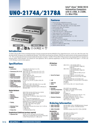 UNO-2174A/2178A

Intel® Atom™ N450/ D510
Automation Computers
with 6 x USB, 8 x COM,
2 x Mini PCIe

Features
ƒƒ
ƒƒ
ƒƒ
ƒƒ
ƒƒ
ƒƒ
ƒƒ
ƒƒ
ƒƒ
ƒƒ
ƒƒ
ƒƒ
ƒƒ

UNO-2178A

Onboard Intel Atom N450/D510 processors
2 x 10/100/1000Base-T RJ-45 ports, 6 x USB 2.0 ports
Windows® CE 6.0, WES 2009, WES 7 and Linux ready solution
Onboard system status LED indicators
Front-accessible CF slot
Supports Boot from LAN function
2 x Mini PCIe slots with 1 x SIM slot support
Fanless design with no internal cabling
Isolation between chassis and power ground
Supports wide operating temperatures from - 10 ~ 70°C
IP40 ingress protection
Windows 7 32 & 64-bit supported
Supports plug-in cards (1 x PCI-104 and 1 x PC/104+) with additional
daughterboard expansion
ƒƒ Supports 8 x COM ports (UNO-2178A)
ƒƒ Supports arbitrary baud rates

UNO-2174A
RoHS

COMPLIANT
2002/95/EC

Introduction
The UNO-2174A and UNO-2178A are Embedded Automation Computers equipped with Intel Atom N450/D510 CPUs, Gigabit Ethernet ports, rich I/O, and 2 x Mini PCIe socket. They
also feature WLAN, 3G expansion and compatibility with Windows 7. Both products have Energy Star certification, IP40 anti-dust ingress protection and wide operating temperatures
(-10 ~ 70°C), providing high performance and high versatility with low power consumption. The UNO-2174A and UNO-2178A are economic new computing platforms for manufacturing
executing systems, facility automation, and industrial thin client applications. With an additional daughterboard, the UNO-2174A and UNO-2178A support 1 x PC/104+ and
1 x PCI-104 plug-in cards for further expansion.

Specifications

I/O Interface
ƒƒ Serial Ports	

General
ƒƒ Certification	
ƒƒ
ƒƒ
ƒƒ
ƒƒ
ƒƒ
ƒƒ
ƒƒ
ƒƒ
ƒƒ
ƒƒ
ƒƒ

Energy Star, CE, FCC Class A, UL, CCC,
C-Tick Class A, BSMI
Dimensions (W x D x H)	 UNO-2174A: 255 x 152 x 50 mm (10" x 6.0" x 2.0")
UNO-2178A: 255 x 152 x 59 mm (10" x 6.0" x 2.3")
Enclosure	
Aluminum +SECC
Mounting	
DIN-rail, Wallmount, VESA
Industrial Grounding	
Isolation between chassis and power ground
Power Consumption	
UNO-2174A: 12 W (Typical)
UNO-2178A: 16 W (Typical)
Power Requirements	
9 ~ 36 VDC (e.g +24 V @ 1.5 A) (Min. 36 W), ATX
Power Suspend Mode	 S3, S4
Weight	
2.5 kg
OS Support	
Windows XP/7, WES7, WES-2009, CE 6.0, Linux, QNX
System Design 	
Fanless design with no internal cabling
Remote Management	
Built-in Advantech DiagAnywhere agent on Windows CE,
WES2009, WES7

System Hardware
ƒƒ CPU	
ƒƒ
ƒƒ
ƒƒ
ƒƒ

Memory	
Indicators	
Keyboard/Mouse	
Storage	

ƒƒ Display	
ƒƒ Watchdog Timer	
ƒƒ Expansion	
ƒƒ Printer Port	

UNO-2178A: Intel Atom D510 Dual Core 1.66 GHz
UNO-2174A: Intel Atom N450 1.6 GHz
2 GB DDR2 SDRAM built-in
LEDs for Power, CF, LAN (Active, Status), Serial (Tx, Rx)
1 x PS/2
CF: 1 x rear type I/II CompactFlash® slot
HDD: 1 x built-in 2.5" SATA HDD/SSD bracket (Not
available when PCI-104 expansion is being used)
DB15 VGA connector, UNO-2174A supports
up to 1400 x 1050, UNO-2178A supports
up to 2048 x 1536
Programmable 256 levels timer interval, from 1 to 255 sec
2 x Mini PCIe
1 x SIM card slot
1 x Printer port (UNO-2174A)

Daughterboard (Additional purchase required)
ƒƒ Expansion Slot	

14-16

PC/104+ and PCI-104 support (+5 & 3.3V power)
(HDD slot is not available when PCI-104 slot is being used)
2 x Mini PCIe card slots and 1 x SIM card slot

Embedded Automation Computers

ƒƒ Serial Port Speed	

ƒƒ LAN	
ƒƒ USB Ports	
ƒƒ Audio	

UNO-2174A:	 2 x RS-232/485 (COM1-2),
	
2 x RS-232/422/485 w/ 128kB FIFO
	
(COM A-B)
UNO-2178A:	 2 x RS-232/485 (COM1-2),
	
2 x RS-232/422/485 w/ 128kB FIFO
	
(COM A-B),
	
4 x RS-232/485 from DB25 print port
	(COM3-6)
50-115.2 kbps (COM 1-6 in RS-232/485 mode)
50-115.2 kbps (COM A/B in RS-232 mode, 921.6kbps
peak performance)
50-921.6 kbps (COM A/B in RS-422/485 mode)
2 x 10/100/1000Base-T RJ-45 ports (Built-in boot ROM in
flash BIOS)
6 x USB 2.0
Line in, Line out, Mic in (5.1 channel HD audio)

Environment
ƒƒ Humidity	
95% @ 40°C (non-condensing)
ƒƒ Operating Temperature	 IEC 60068-2-2 with 100% CPU/ I/O loading
ƒƒ Ingress Protection 	
ƒƒ Shock Protection	
ƒƒ Vibration Protection	

-10 ~ 70°C (14 ~ 158°F)
IP40
IEC 60068-2-27
CompactFlash: 50 G @ wall mount, half sine, 11 ms
HDD: 20 G @ wall mount, half sine, 11 ms
IEC 60068-2-64 (Random 1 Oct./min, 1hr/axis.)
CompactFlash: 2 Grms @ 5 ~ 500 Hz, 		
HDD: 1 Grms @ 5 ~ 500 Hz

Ordering Information
ƒƒ UNO-2174A-A23E 	
ƒƒ UNO-2178A-A33E	
ƒƒ UNO-2174A-A33E	

Intel Atom N450 1.6 GHz, 2 GB RAM Automation Computer
Intel Atom D510 1.66 GHz, 2 GB RAM Automation
Computer
Automation Computer, Atom D510 1.67GHz, 2GB RAM

Accessories
ƒƒ
ƒƒ
ƒƒ
ƒƒ
ƒƒ
ƒƒ

UNO-FPM21-AE	
EWM-W138H01E	
1750006043	
1750002842	
PCLS-DIAGAW10	
UNO-PCM23-AE	

UNO-2000 series VESA mount kit
Mini PCIe card for WLAN
Wi-Fi cable 15CM
Antenna for Wi-Fi
Advantech Remote Monitoring & Diagnosis Utility
1 x PCI-104 and 1 x PC/104+ Expansion board

 