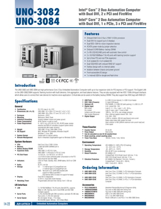 UNO-3082
UNO-3084

Intel® Core™ 2 Duo Automation Computer
with Dual DVI, 2 x PCI and FireWire
Intel® Core™ 2 Duo Automation Computer
with Dual DVI, 1 x PCIe, 3 x PCI and FireWire
Features

UNO-3082

ƒƒ
ƒƒ
ƒƒ
ƒƒ
ƒƒ
ƒƒ
ƒƒ
ƒƒ
ƒƒ
ƒƒ
ƒƒ
ƒƒ
ƒƒ
ƒƒ

UNO-3084

Onboard Intel Core 2 Duo L7500 1.6 GHz processor
Dual DVI-I to support up to 3 displays
Dual IEEE-1394 for vision inspection devices
AT/ATX power mode by jumper selection
Onboard 512KB Battery- backup SRAM
2 x RS-232/422/485 ports with automatic flow control
2 x 10/100/1000Base-T RJ-45 ports with teaming function support
Up to three PCI and one PCIe expansion
4-ch isolated DI, 4-ch isolated DO
Dual SSD/HDD with onboard RAID 0/1 support
Fanless design with no internal cables
Isolation between chassis and power ground
Front-accessible I/O design
1 x internal USB for dongle and flash drive

RoHS

COMPLIANT
2002/95/EC

Introduction
The UNO-3082 and UNO-3084 are high performance Core 2 Duo Embedded Automation Computers with up to four expansion slots for PCI express or PCI support. The Gigabit LAN
on the UNO-3082/3084 supports Teaming function with fault tolerance, link aggregation, and load balance features. They are also equipped with two IEEE 1394b bilingual interfaces
which allow users to connect their own devices for machine vision application. Critical data can be saved on the battery backup SRAM. They also support two HDD bays with RAID 0/1.

Specifications

ƒƒ
ƒƒ
ƒƒ
ƒƒ

General
ƒƒ Certification	
ƒƒ Dimensions (W x H x D)	
ƒƒ
ƒƒ
ƒƒ
ƒƒ
ƒƒ

Enclosure	
Mounting	
Industrial Grounding	
Power Consumption	
Power Requirement	

ƒƒ Weight	
ƒƒ OS Support	
ƒƒ System Design	
ƒƒ Remote Management	

CE, FCC class A, UL, CCC
UNO-3082: 157 x 238 x 177 mm (6.2" x 9.3" x 7.0")
UNO-3084: 195 x 238 x 177 mm (7.6" x 9.3" x 7.0")
Aluminum + SECC
Wallmount, Stand, Panel
Isolation between chassis and power ground
40 W (Typical, no add-on card)
9 ~ 36 VDC (e.g +24 V @ 5 A), ATX, AT/ATX power Jumper
selection and BIOS AT simulation (support system reboot
automatically after power recovery)
UNO-3082: 4.5 kg / UNO-3084: 5.0 kg
WES, Windows XP Embedded, Windows Vista/XP,
Windows 7, Linux, QNX
Fanless with no internal cabling
Built-in Advantech DiagAnywhere agent on Windows CE/XPe

System Hardware
ƒƒ
ƒƒ
ƒƒ
ƒƒ
ƒƒ
ƒƒ
ƒƒ
ƒƒ

ƒƒ
ƒƒ

Intel Core 2 Duo L7500 1.6 GHz
2 GB/4 GB DDRII SDRAM built-in
512 KB
UNO-3082: 2 x PCI V2.2 slots
UNO-3084: 1 x PCIe plus 3 x PCI v2.2 slots
PCI Slot Power	
12 V @ 3 A, -12 V @ 0.8 A, +5 V @ 6 A,
+3.3 V @ 6 A (total combined power consumption on the PCI
slots should be less than 40W)
Indicators	
LEDs for Power, Standby, HDD, SRAM battery, Rx/Tx for COM
ports
Audio	
AC 97, Line Out
Storage	
CF: 	 1 x internal type I/ II CompactFlash slot
		
1 x external type I/ II CompactFlash slot
	
HDD:	 Two built-in 2.5" SATA HDD brackets with
		
support for RAID 0 and RAID 1
		
One external SATA 2.0 (does not support hot swap)
Display	
Dual DVI-D independent,
or DVI-D + Dual VGA cloned displays
Watchdog Timer	
Programmable 256 level timer interval, from 1~255 sec

ƒƒ Serial Speed 	

14-22

Timer/Counter
ƒƒ
ƒƒ
ƒƒ
ƒƒ
ƒƒ

Counter Source	
DI1 & DI3
Pulse Output	
DO2 & DO3
Can be cascaded as one 32-bit counter/timer
Down counting, preset counting value
Timer Time Base	
100 kHz, 10 kHz, 1 kHz, 100 Hz

ƒƒ Operating Temperature	
ƒƒ Storage Temperature	
ƒƒ Humidity	
ƒƒ Shock Protection	
ƒƒ Vibration Protection	

(IEC 60068-2-2, 100% CPU/ I/O loading)
-10 ~ 55°C (14 ~ 131°F)
-20 ~ 80°C (-4 ~ 176°F)
95% @ 40°C (non-condensing)
IEC 60068-2-27
CompactFlash: 50 G @ wall mount, half sine, 11 ms
HDD: 20 G @ wall mount, half sine, 11 ms
IEC 60068-2-64 (Random 1 Oct./min, 1hr/axis.)
CompactFlash®: 2 Grms @ 5 ~ 500 Hz,
HDD: 1 Grms @ 5 ~ 500 Hz

Ordering Information
ƒƒ UNO-3082-D23E	
ƒƒ UNO-3084-D23E	
ƒƒ UNO-3082-D24E	
ƒƒ UNO-3084-D24E	

Intel Core 2 Duo, 2 G RAM, 2 x PCI Automation Computer
Intel Core 2 Duo, 2 G RAM, 3 x PCI+/ 1 x PCIe Automation
Computer
Intel Core 2 Duo, 4 G RAM, 2 x PCI Automation Computer
Intel Core 2 Duo, 4 G RAM, 3 x PCI+/ 1 x PCIe Automation
Computer

Accessories

I/O Interface

ƒƒ Serial Ports	

5 x USB 2.0 (one internal), 2 x USB 2.0 pin header
2 x type B (Bilingual)
PS/2 KB/MS, 2 x COM-232 (with packing), 2 x USB 2.0, LPT
4-ch. contact DI0 ~ DI3
Logic 0: -3 ~ 3 VDC; Logic 1: ±10 ~ 50 VDC
Logic 0: open; Logic 1: close to GND
1500 VDC,, 50~70 VDC over voltage protection
25µs- Interrupt capable channel: DI0 ~ DI3
4 ch. DO0 ~ DO3
1,500 VDC isolation, 200 mA max/channel sink current
Keeps output status after system hot reset
Open collector to 40V (200mA maximum sink current load) and
3 kHz speed

Environment

CPU	
Memory	
Battery Backup SRAM	
Expansion Slots	

ƒƒ LAN	

USB Ports	
IEEE 1394 (Firewire) 	
Optional I/O 	
Digital Input 	
Wet contact: 	
Dry contact:	
isolation and ESD protect	
Opto-Isolator Response: 	
ƒƒ Digital Output 	

2 x 10/100/1000Base-T RJ-45 ports (Intel 82574L, supports
Wake on LAN, Teaming, built-in boot ROM, and IEEE1588
hardware support)
2 x RS-232/422/485 with DB9 connectors, automatic RS-485 data
flow control, 2 x RS-232 (optional)
RS-232 Speed: 50 bps ~ 115.2 kbps,
RS-422/485 Speed: 300 bps ~ 921.6 kbps (Max)

Embedded Automation Computers

ƒƒ
ƒƒ
ƒƒ
ƒƒ
ƒƒ
ƒƒ

PCLS-DIAGAW10	
1960048293N000	
1960045707N010	
9663308401E	
9663308402E 	
9663308403E 	

Advantech Remote Monitoring & Diagnosis Utility
Top cover of UNO-3082 with venting hole
Top cover of UNO-3084 with venting hole
USB x 2 for UNO-3000 Series
LPT x 1 for UNO-3000 Series
RS232 COM port x 2 and PS2 x 1 for UNO-3000 Series

 