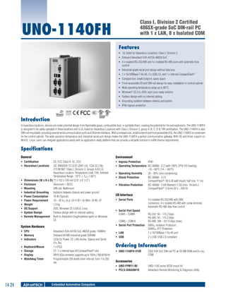 Class I, Division 2 Certified
486SX-grade SoC DIN-rail PC
with 1 x LAN, 8 x Isolated COM	

UNO-1140FH
Features

ƒƒ UL listed for Hazardous Locations: Class I, Division 2
ƒƒ Onboard Advantech EVA-X4150 486SX SoC
ƒƒ 4 x isolated RS-232/485 and 4 x isolated RS-485 ports with automatic flow
control
ƒƒ Industrial-grade serial port design without data loss
ƒƒ 1 x 10/100Base-T RJ-45, 2 x USB 2.0, and 1 x internal CompactFlash®
ƒƒ Compact size, small footprint, saves space
ƒƒ Front-accessible I/O and DIN-rail design for easy installation in control cabinet
ƒƒ Wide operating temperature range up to 60°C
ƒƒ Windows® CE 5.0, DOS, and Linux ready solution
ƒƒ Fanless design with no internal cabling
ƒƒ Grounding isolation between chassis and system
ƒƒ IP40 ingress protection
RoHS

COMPLIANT
2002/95/EC

Introduction
In hazardous locations, devices are under potential danger from flammable gases, combustible dust, or ignitable fibers, creating the potential for fire and explosions. The UNO-1140FH
is designed to be safely operated in these locations and is UL listed for Hazardous Locations with Class I, Division 2, group A, B, C, D & T4A certification. The UNO-1140FH is also
DIN-rail mountable, providing several serial communication ports and Ethernet interfaces. With a compact size, small footprint and front accessible I/Os, the UNO-1140FH is convenient
for the control cabinet. The wide operation temperature and industrial serial port design makes the UNO-1140FH a perfect communication gateway. With OS and driver support on
WinCE, Linux, users can integrate applications easily with an application ready platform that can provide a versatile function to fulfill diverse requirements.

Specifications
General

Environment	

ƒƒ Certification	
CE, FCC Class A, UL, CCC
ƒƒ Hazardous Locations 	 US: ANSI/ISA 12.12.01-2007 cUL: CSA 22.2 No.
213 M1987, Class I, Division 2, Groups A,B,C,D,
Hazardous Location, Temperature code: T4A, Ambient
Temperature Range: -10°C ≤ Tamb ≤ 60°C
ƒƒ Dimensions (W x H x D)	71 x 152 x 139 mm (2.8” x 6” x 5”)
ƒƒ Enclosure	
Aluminum + SECC
ƒƒ Mounting	
DIN-rail, Wallmount
ƒƒ Industrial Grounding	 Isolation between chassis and power ground
ƒƒ Power Consumption	
10 W (Typical)
ƒƒ Power Requirement	
10 ~ 30 VDC (e.g +24 V @ 1 A) (Min. 24 W), AT
ƒƒ Weight	
1.0 kg
ƒƒ OS Support	
DOS, Windows CE 5.0/6.0, Linux
ƒƒ System Design 	
Fanless design with no internal cabling
ƒƒ Remote Management	 Built-in Advantech DiagAnywhere agent on Windows
CE

ƒƒ Ingress Protection	
IP40
ƒƒ Operating Temperature	 IEC 60068 - 2-2 (with 100% CPU/ I/O loading)
-10 ~ 60°C (14 ~ 140°F)
ƒƒ Operating Humidity	
20 ~ 95% (non-condensing)
ƒƒ Shock Protection	
IEC 60068 - 2-27
CompactFlash®: 50 G @ wall mount, half sine, 11 ms
ƒƒ Vibration Protection	
IEC 60068 - 2-64 (Random 1 Oct./min, 1hr/axis.)
CompactFlash®: 5 Grms @ 5 ~ 500 Hz

System Hardware	
ƒƒ CPU	
ƒƒ Memory	
ƒƒ Indicators	
ƒƒ
ƒƒ
ƒƒ
ƒƒ

Keyboard/Mouse	
Storage	
Display	
Watchdog Timer	

Advantech EVA-X4150 SoC,486SX grade, 150MHz
Onboard 64 MB Industrial grade SDRAM
LEDs for Power, CF, LAN (Active, Status) and Serial
(Tx, Rx)
1 x PS/2
CF: 1 x internal type I/II CompactFlash® slot
DB15 VGA connector, supports up to 1024 x 768 @ 60 Hz
Programmable 256 levels timer interval, from 1 to 255
sec

I/O Interface	
ƒƒ Serial Ports	

ƒƒ Serial Port Speed
COM1 ~ COM4	
	
COM5 ~ COM 8	
ƒƒ Serial Port Protection	
ƒƒ LAN	
ƒƒ USB	

Embedded Automation Computers

RS-232: 50 ~ 115.2 kbps
RS-485: 50 ~ 115.2 kbps
RS-485: 300 ~ 921.6 kbps (max)
500VDC Isolation Protection
2000VDC EFT Protection
1 x 10/100Base-T RJ-45 port
2 x USB, USB 2.0 compliant

Ordering Information	
ƒƒ UNO-1140FH-V10E	

CID2 EVA SoC DIN-rail PC w/ 64 MB RAM and 8 x iso.
COM

Accessories
ƒƒ UNO-FPM11-BE	
ƒƒ PCLS-DIAGAW10	

14-24

4 x isolated RS-232/485 with DB9
connectors, 4 x isolated RS-485 with screw terminal,
Automatic RS-485 data flow control

UNO-1100 series VESA mount kit
Advantech Remote Monitoring & Diagnosis Utility

 