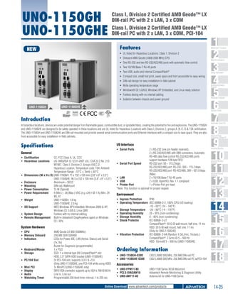 UNO-1150GH
UNO-1150GHE

Class I, Division 2 Certified AMD Geode™ LX
DIN-rail PC with 2 x LAN, 3 x COM
Class I, Division 2 Certified AMD Geode™ LX
DIN-rail PC with 2 x LAN, 3 x COM, PCI-104
Features

NEW

ƒƒ UL listed for Hazardous Locations: Class 1, Division 2
ƒƒ Onboard AMD Geode LX800 (500 MHz) CPU
ƒƒ One RS-232 and two RS-232/422/485 ports with automatic flow control.
ƒƒ Two 10/100 Base-T RJ-45 ports
ƒƒ Two USB, audio and internal CompactFlash®
ƒƒ Compact size, small foot print, saves space and front accessible for easy wiring
ƒƒ DIN-rail design for easy installation in field cabinet
ƒƒ Wide operating temperature range
ƒƒ Windows® CE 5.0/6.0, Windows XP Embedded, and Linux ready solution
ƒƒ Fanless desing with no intemal cabling
ƒƒ Isolation between chassis and power ground

UNO-1150GH

UNO-1150GHE
COMPLIANT
2002/95/EC

Introduction
In hazardous locations, devices are under potential danger from flammable gases, combustible dust, or ignitable fibers, creating the potential for fire and explosions. The UNO-1150GH
and UNO-1150GHE are designed to be safely operated in these locations and are UL listed for Hazardous Locations with Class I, Division 2, groups A, B, C, D & T3A certification.
The UNO-1150GH and UNO-1150GHE are DIN-rail mounted and provide several serial communication ports and Ethernet interfaces with a compact size to save space. They are also
front accessible for easy installation in field cabinets.

Specifications

I/O Interface
ƒƒ Serial Ports	

General
ƒƒ Certification	
ƒƒ Hazardous Locations	

ƒƒ
ƒƒ
ƒƒ
ƒƒ
ƒƒ
ƒƒ
ƒƒ
ƒƒ

CE, FCC Class A, UL, CCC
US: ANSI/ISA 12.12.01-2007 cUL: CSA 22.2 No. 213
M1987, Class I, Division 2, Groups A,B,C,D,
Hazardous Location, Temperature code: T3A, Ambient
Temperature Range: -10°C ≤ Tamb ≤ 60°C
Dimensions (W x H x D)	UNO-1150GH: 71 x 152 x 139 mm (2.8" x 6" x 5.5")
UNO-1150GHE: 96.5 x 152 x 139 mm (3.8" x 6" x 5.5")
Enclosure	
Aluminum + SECC
Mounting	
DIN-rail, Wallmount
Power Consumption	
15 W (Typical)
Power Requirement	
9 (Min.) ~ 36 (Max.) VDC (e.g +24 V @ 1 A) (Min. 24
W), AT
Weight	
UNO-1150GH: 1.6 kg
UNO-1150GHE: 2.0 kg
OS Support	
WES Windows XP Embedded, Windows 2000 & XP,
Windows CE 5.0/6.0, Linux QNX
System Design	
Fanless with no internal cabling
Remote Management	 Built-in Advantech DiagAnywhere agent on Windows
CE / XPe

System Hardware
ƒƒ CPU	
ƒƒ Memory Onboard	
ƒƒ Indicators	
ƒƒ Keyboard/Mouse	
ƒƒ Storage	
ƒƒ PC/104 Slot	
ƒƒ
ƒƒ
ƒƒ
ƒƒ

Mini PCI	
Display	
Audio	
Watchdog Timer	

Machine Automation

Energy Automation

Building Automation
Systems

Automation Software

Operator Panels

RoHS

ƒƒ

1
2
3
4
5
6
7
8
9
10
11
12
13
14
15
16
17
18

WebAccess+ Solutions

AMD Geode LX 800 (500MHz)
256 MB DDR SDRAM
LEDs for Power, IDE, LAN (Active, Status) and Serial
(Tx, Rx)
Buzzer for Diagnosis (programmable)
1 x PS/2
SSD: 1 x internal type I/II CompactFlash® slot
HDD: 2.5" SATA HDD bracket (UNO-1150GHE)
2x PCI-104 slot, supports 3.3 V & +5 V
(Only UNO-11150GHE, one PCI-104 while using HDD)
1x MiniPCI (UNO-1150GHE only)
DB15 VGA connector, supports up to 1024 x 768 @ 60 Hz
Line in, Line out
Programmable 256 level timer interval, 1 to 255 sec

2 x RS-232 (one pin header reserved),
2 x RS-232/422/485 with DB9 connectors, Automatic
RS-485 data flow control RS-232/422/485 ports
support hardware 128 byte FIFO
ƒƒ Serial Port Speed	
RS-232 port: 50 ~ 115.2 kbps
RS-232/422/485 port: RS-232, 300 ~ 115.2 kbps
RS-232/422/485 port: RS-422/485, 300 ~ 921.6 kbps
(Max)
ƒƒ LAN	
2 x 10/100 Base-T RJ-45 ports
ƒƒ USB	
2 x USB, OpenHCI, Rev. 1.1 compliant
ƒƒ Printer Port	
1 x Printer Port pin head
*Note: This function is optional for project request

Environment
ƒƒ Ingress Protection	
IP40
ƒƒ Operating Temperature	 (IEC 60068-2-2, 100% CPU/ I/O loading)
-10 ~ 60°C (14 ~ 140°F)
ƒƒ Storage Temperature	 -20 ~ 80°C (-4 ~ 176°F)
ƒƒ Operating Humidity	
20 ~ 95% (non-condensing)
ƒƒ Storage Humidity	
0 ~ 95% (non-condensing)
ƒƒ Shock Protectio	
IEC 60068- 2-27
CompactFlash®: 50 G @ wall mount, half sine, 11 ms
HDD: 20 G @ wall mount, half sine, 11 ms
(Only for UNO-1150GHE)
ƒƒ Vibration Protection	
IEC 60068- 2-64 (Random 1 Oct./min, 1hr/axis.)
CompactFlash®: 2 Grms @ 5 ~ 500 Hz
HDD: 1Grms@ 5 ~ 500 Hz (UNO-1150GHE)

Ordering Information
ƒƒ UNO-1150GH-G30E	
ƒƒ UNO-1150GHE-G30E	

CID2 LX800 500 MHz, 256 MB DIN-rail PC
CID2 LX800 500 MHz, 256 MB DIN-rail PC w/PCI-104

Industrial Panel
Computers & Panel PC

Industrial Monitors

Industrial Wireless
Solutions

Industrial Ethernet
Solutions

Serial Device Servers
and IP Gateways

Serial Communication
Cards

Embedded Automation
Computers

PACs

Compact PCI Systems

M2M I/O Modules

RS-485 I/O Modules

Accessories
ƒƒ UNO-FPM11-BE	
ƒƒ PCLS-DIAGAW10	
ƒƒ UNO-ANT11-AE	

Automation Panel PCs

UNO-1100 Series VESA Mount kit
Advantech Remote Monitoring & Diagnosis Utility
Antenna kit for UNO-1100 Series

Online Download www.advantech.com/products

14-25

 