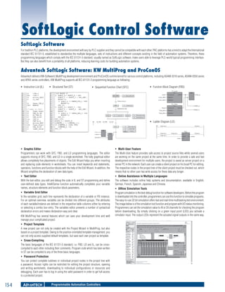 SoftLogic Control Software
SoftLogic Software
For tradition PLC platforms, the development environment will vary by PLC supplier and they cannot be compatible with each other. PAC platforms has a trend to adapt the International
standard IEC 61131-3, established to standardize the multiple languages, sets of instructions and different concepts existing in the field of automation systems. Therefore, these
programming languages which comply with the IEC 61131-3 standard, usually named as SoftLogic software, make users able to leverage PLC-world typical programming interface.
But they can also benefit from a portability of all platforms, reducing learning costs for building automation systems.

Advantech SoftLogic Software: KW MultiProg and ProConOS
Advantech delivers KW-Software’s MultiProg development environment and ProConOS runtime kernel for various control platforms, including ADAM-5510 series, ADAM-5550 series
and APAX series controllers. KW MultiProg supports all IEC-61131-3 programming language as following:
ƒƒ Instruction List (IL)

ƒƒ Structured Text (ST)

ƒƒ Sequential Function Chart (SFC)

ƒƒ Function Block Diagram (FBD)

ƒƒ Ladder Diagram (LD)

ƒƒ Graphic Editor
Programmers can work with SFC, FBD, and LD programming languages. The editor
supports mixing of SFC, FBD, and LD in a single worksheet. The fully graphical editor
allows completely free placements of objects. The Edit Wizard helps you when inserting
and replacing code elements in worksheets. You can insert keywords and statements,
operators, functions and function blocks with the help of the Edit Wizard. In addition, the
Wizard simplifies the declaration of own data types.

ƒƒ Multi-User Feature
The Multi-User feature provides safe access to project source files while several users
are working on the same project at the same time. In order to provide a safe and fast
development environment for multiple users, the project is saved as server project on a
server PC in the network