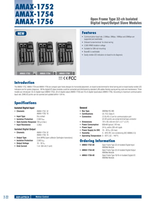 AMAX-1752
AMAX-1754
AMAX-1756

Open Frame Type 32-ch Isolated
Digital Input/Output Slave Modules
Features

NEW

ƒƒ Communication baud rate, 2.5Mbps, 5Mbps, 10Mbps and 20Mbps are
supported and switchable
ƒƒ Onboard screw terminal for direct wiring
ƒƒ 2,500 VRMS Isolation voltage
ƒƒ Suitable for DIN-rail mounting
ƒƒ BoardID is switchable
ƒƒ Easily visible LED indicators on board to do diagnosis

AMAX-1752

AMAX-1754

AMAX-1756
RoHS

COMPLIANT
2002/95/EC

Introduction
The AMAX-1752, AMAX-1754 and AMAX-1756 are compact open frame designs for horizontal placement, on-board screw terminal for direct wiring and on-board easily-visible LED
indicators are for system diagnosis. All the digital I/O slave modules could be connected and distributed by standard LAN cables thereby saving wiring costs and maintenance. Three
models are introduced: 32-ch digital input (AMAX-1752), 32-ch digital output (AMAX-1754) and 16-ch digital input/output (AMAX-1756). According to maximum communication
baud rate, 2048 I/O points can be scanned and updated within 1.04 ms.

Specifications
Isolated Digital Input

General

ƒƒ Channels 	

ƒƒ Bus Type	
ƒƒ Certifications 	
ƒƒ Connectors 	

ƒƒ
ƒƒ
ƒƒ
ƒƒ

AMAX-1752: 32
AMAX-1756: 16
Input Type 	
Dry contact
Isolation Protection 	 2,500 VRMS
Opto-Isolator Response	100 μs (max.)
Input Resistance 	
3.2kΩ

Isolated Digital Output
ƒƒ Channels 	
ƒƒ
ƒƒ
ƒƒ
ƒƒ

Output Type 	
Isolation Protection 	
Output Voltage 	
Sink Current 	

AMAX-1754: 32
AMAX-1756: 16
Sink (NPN) (open collector Darlington transistors)
2,500 VRMS
10 ~ 30 VDC
1 ch: 500 mA (1 port)

ƒƒ
ƒƒ
ƒƒ
ƒƒ
ƒƒ
ƒƒ

AMONet RS-485
CE, FCC Class A
(1) RJ-45 x 2 are for communication port
(2) I/O points use screw terminal type connector
Dimensions 	
141 x 95 x 60 mm (5.6" x 3.7" x 2.4")
Power Consumption 	 600mW typical, 2 W max.
Power Input 	
24 VDC within 200 mA ripple
Power Supply for DIO 	 10 ~ 30 VDC (2A max)
Humidity 	
5 ~ 95% RH, non-condensing (IEC 60068-2-3)
Operating Temperature 	0 ~ 60°C (32 ~ 140°F)

Ordering Information
ƒƒ AMAX-1752-AE 	
ƒƒ AMAX-1754-AE 	
ƒƒ AMAX-1756-AE 	

2-22

Motion Control

Open Frame Type 32-ch Isolated Digital Input
AMONet Module
Open Frame Type 32-ch Isolated Digital Output
AMONet Module
Open Frame Type 16/16-ch Isolated Digital I/O
AMONet Module

 