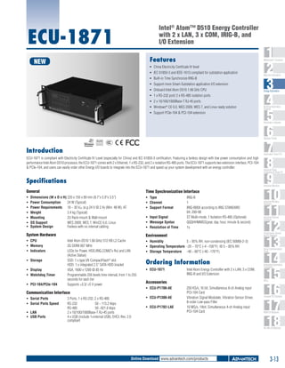 Intel® Atom™ D510 Energy Controller
with 2 x LAN, 3 x COM, IRIG-B, and
I/O Extension

ECU-1871

Features

NEW

1
2
3
4
5
6
7
8
9
10
11
12
13
14
15
16
17
18

WebAccess+ Solutions

ƒƒ China Electricity Certificate IV level
ƒƒ IEC 61850-3 and IEEE-1613 compliant for substation application
ƒƒ 	 uilt-in Time Synchronize IRIG-B
B
ƒƒ 	 upport more Smart-Substation application I/O extension
S
ƒƒ 	 nboard Intel Atom D510 1.66 GHz CPU
O
ƒƒ 	 x RS-232 port/ 2 x RS-485 isolation ports
1
ƒƒ 2 x 10/100/1000Base-T RJ-45 ports
ƒƒ 	Windows® CE 6.0, WES 2009, WES 7, and Linux ready solution
ƒƒ 	 upport PCIe-104 & PCI-104 extension
S

Machine Automation

Energy Automation

Building Automation
Systems

Automation Software

Operator Panels

RoHS

COMPLIANT
2002/95/EC

Introduction

Automation Panel PCs

ECU-1871 is compliant with Electricity Certificate IV Level (especially for China) and IEC 61850-3 certification. Featuring a fanless design with low power consumption and high
performance Intel Atom D510 processor, the ECU-1871 comes with 2 x Ethernet, 1 x RS-232, and 2 x isolation RS-485 ports. The ECU-1871 supports two extension interface, PCI-104
& PCIe-104, and users can easily order other Energy I/O boards to integrate into the ECU-1871 and speed up your system development with an energy controller.

Specifications

Industrial Monitors

General

Time Synchronization Interface

ƒƒ
ƒƒ
ƒƒ
ƒƒ
ƒƒ
ƒƒ
ƒƒ

ƒƒ Type	
ƒƒ Channel	
ƒƒ Support Format	

Dimensions (W x D x H)	220 x 150 x 89 mm (8.7"x 5.9"x 3.5")
Power Consumption	
24 W (Typical)
Power Requirements	 18 ~ 30 VDC (e.g 24 V @ 2 A) (Min. 48 W), AT
Weight	
2.4 kg (Typical)
Mounting 	
2U Rack-mount & Wall-mount
OS Support	
WES 2009, WES 7, WinCE 6.0, Linux
System Design 	
Fanless with no internal cabling

ƒƒ Input Signal	
ƒƒ Message Syntax	
ƒƒ Resolution of Time	

ƒƒ CPU	
ƒƒ Memory	
ƒƒ Indicators	
ƒƒ Storage	

ƒƒ PCI-104/PCIe-104 	

	

Intel Atom D510 1.66 GHz/ 512 KB L2 Cache
2G DDRII 667 MHz
LEDs for Power, HDD,IRIG,COM(Tx Rx) and LAN
(Active Statue)
SSD: 1 x type I/II CompactFlash® slot
HDD: 1 x integrated 2.5" SATA HDD bracket
VGA, 1600 x 1200 @ 85 Hz
Programmable 256 levels time interval, from 1 to 255
seconds for each tier
Supports +3.3/ +5 V power

Communication Interface
ƒƒ Serial Ports	
ƒƒ Serial Ports Speed	
ƒƒ LAN	
ƒƒ USB Ports	

IRIG-B
1
IRIG-B00X according to IRIG STANDARD
04, 200-98
ST Multi-mode, 1 Isolation RS-485 (Optional)
QQQHHMMSS(year, day, hour, minute & second)
1s

Industrial Wireless
Solutions

Industrial Ethernet
Solutions

Environment

System Hardware

ƒƒ Display	
ƒƒ Watchdog Timer

Industrial Panel
Computers & Panel PC

3 Ports, 1 x RS-232, 2 x RS-485
RS-232	
50 ~ 115.2 kbps
RS-485	
50 ~921.6 kbps
2 x 10/100/1000Base-T RJ-45 ports
4 x USB (include 1×internal USB), EHCI, Rev. 2.0
compliant

Serial Device Servers
and IP Gateways

ƒƒ Humidity	
5 ~ 95% RH, non-condensing (IEC 60068-2-3)
ƒƒ Operating Temperature	 -20 ~ 70°C (-4 ~158°F) @ 5 ~ 85% RH
ƒƒ Storage Temperature	 -40 ~ 80°C (-40 ~176°F)

Serial Communication
Cards

Ordering Information
ƒƒ ECU-1871	

Intel Atom Energy Controller with 2 x LAN, 3 x COM,
IRIG-B and I/O Extension

PACs

Accessories
ƒƒ ECU-P1706-AE	
ƒƒ ECU-P1300-AE	
ƒƒ ECU-P1702-LAE	

Embedded Automation
Computers

250 KS/s, 16 bit, Simultaneous 8-ch Analog input
PCI-104 Card
Vibration Signal Modulate, Vibration Sensor Driver,
8-order Low-pass Filter
10 MS/s, 14bit, Simultaneous 4-ch Analog input
PCI-104 Card

Compact PCI Systems

M2M I/O Modules

RS-485 I/O Modules

Online Download www.advantech.com/products

3-13

 