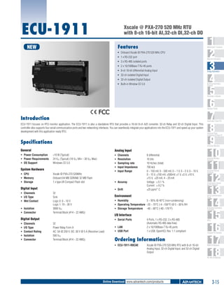 ECU-1911

Xscale @ PXA-270 520 MHz RTU
with 8-ch 16-bit AI,32-ch DI,32-ch DO
Features

NEW

1
2
3
4
5
6
7
8
9
10
11
12
13
14
15
16
17
18

WebAccess+ Solutions

ƒƒ Onboard Xscale @ PXA-270 520 MHz CPU
ƒƒ 1 x RS-232 port
ƒƒ 3 x RS-485 isolated ports
ƒƒ 2 x 10/100Base-T RJ-45 ports
ƒƒ 	 -ch 16-bit differential Analog Input
8
ƒƒ 	 2-ch isolated Digital Input
3
ƒƒ 	 2-ch isolated Digital Output
3
ƒƒ 	 uilt-in Window CE 5.0
B

Machine Automation

Energy Automation

Building Automation
Systems

Automation Software

Operator Panels

Introduction

Automation Panel PCs

ECU-1911 focuses on RTU monitor application. The ECU-1911 is also a standalone RTU that provides a 16-bit 8-ch A/D converter, 32-ch Relay and 32-ch Digital Input. This
controller also supports four serial communication ports and two networking interfaces. You can seamlessly integrate your applications into the ECU-1911 and speed up your system
development with this application ready RTU.

Specifications

Industrial Monitors

General

Analog Input

ƒƒ Power Consumption 	 <10 W (Typical)
ƒƒ Power Requirements 	 24 VDC (Typical) (10 VDC Min ~ 30 VDC Max)
ƒƒ OS Support 	
Windows CE 5.0

ƒƒ
ƒƒ
ƒƒ
ƒƒ
ƒƒ

System Hardware
ƒƒ CPU 	
ƒƒ Memory	
ƒƒ Storage 	

Xscale @ PXA-270 520MHz
Onboard 64 MB SDRAM/ 32 MB Flash
1 x type I/II Compact Flash slot

ƒƒ Isolation	
ƒƒ Connector	

ƒƒ Drift	
32
Sink
Logic 0: 0 ~ 10 V
Logic 1: 19 ~ 30 V
3000 VDC
Terminal Block (#14 ~ 22 AWG)

Channels	
I/O Type	
Contact Rating	
Isolation	
Connector	

8 differential
16 bits
10 Hz/sec (total)
700 kΩ
0 ~ 150 mV, 0 ~ 500 mV, 0 ~ 1 V, 0 ~ 5 V, 0 ~ 10 V,
0 ~ 15 V, ±150 mV, ±500mV, ±1 V, ±5 V, ±10 V,
±15 V, ±20 mA, 4 ~ 20 mA
Voltage : ± 0.1 %
Current : ± 0.2 %	
±25 ppm/° C

Industrial Wireless
Solutions

Industrial Ethernet
Solutions

Serial Device Servers
and IP Gateways

Environment

Serial Communication
Cards

ƒƒ Humidity	
5 ~ 95% @ 40°C (non-condensing)
ƒƒ Operating Temperature	 -20 ~ 70°C (-4 ~158°F) @ 5 ~ 85% RH
ƒƒ Storage Temperature	 -40 ~ 80°C (-40 ~176°F)

Embedded Automation
Computers

I/O Interface

Digital Output
ƒƒ
ƒƒ
ƒƒ
ƒƒ
ƒƒ

Channels	
Resolution	
Sampling rate	
Input Impedance	
Input Range	

ƒƒ Accuray	

Digital Input
ƒƒ Channels	
ƒƒ I/O Type	
ƒƒ Wet Contact	

Industrial Panel
Computers & Panel PC

ƒƒ Serial Ports	
32
Power Relay Form A
AC: 5A @ 250 V; DC: 30 V @ 5 A (Resistive Load)
500 VDC
Terminal Block (#14 ~ 22 AWG)

ƒƒ LAN	
ƒƒ USB Port	

4 Ports, 1 x RS-232, 3 x RS-485
(Automatic RS-485 data flow)
2 x 10/100Base-T RJ-45 ports
1 x USB, OpenHCI, Rev. 1.1 compliant

Ordering Information
ƒƒ ECU-1911-R0CAE	

Xscale @ PXA-270 520 MHz RTU with 8-ch 16-bit
Analog Input, 32-ch Digital Input, and 32-ch Digital
Output

PACs

Compact PCI Systems

M2M I/O Modules

RS-485 I/O Modules

Online Download www.advantech.com/products

3-15

 