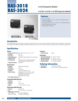 BAS-3018
BAS-3024

8-ch UI Expansion Module
4-ch UI, 4-ch AO, 4-ch DO Expansion Module
Features
ƒƒ 24 VDC or 24 VAC input
ƒƒ Universal input supports 0 ~ 10 V, 0 ~ 20 mA, 4 ~ 20 mA, RTD, Thermistor
(3K, 10K), and digital input
ƒƒ Analog output supports 0 ~ 10 V, 0 ~ 20 mA, and 4 ~ 20 mA (BAS-3024 only)
ƒƒ Supports PWM output (BAS-3024 only)
ƒƒ Supports Modbus /RTU Protocol

BAS-3018

BAS-3024
RoHS

COMPLIANT
2002/95/EC

Introduction
BAS-3018/BAS-3024 expansion I/O modules can be stacked on the DDC controller, or can serve as remote standalone I/O modules through an RS-485 network. These expansion
I/O modules add both scalability and flexibility to Advantech BAS-3000 solutions. Like the DDC, I/O expansion modules can be programmed using the BASPro programming tool.

Specifications
General

Protection

ƒƒ
ƒƒ
ƒƒ
ƒƒ
ƒƒ
ƒƒ

ƒƒ Isolation Voltage	

Dimensions (W x H x D)	120 x 120 x 44 mm (4.72" x 4.72" x 1.73")
Enclosure	
ABS + PC
Power Input	
24 VDC/24 VAC
Power Consumption	
3 W @ 24 VDC (BAS-3018)/4 W @ 24 VDC (BAS-3024)
Watchdog Timer	
Yes
Communication	
Local Bus (Connect to BAS-3520/3512/3520C)
RS-485 (Standalone as Remote IO Device)
ƒƒ Supported Protocols	 Modbus/RTU

Universal Input
ƒƒ
ƒƒ
ƒƒ
ƒƒ
ƒƒ

Channels	
Resolution	
Sample Rate	
Accuracy	
Type and Range	

8 (BAS-3018)/4 (BAS-3024)
16-bit
10 Hz (Total)
±0.1% of FSR (Voltage, Current)
Analog Input: 0 ~ 10 V, 0 ~ 20 mA, 4 ~ 20 mA,
Pt-100/1000, RTD, Thermistor (3 k, 10 k)
Digital Input Logic High: Close
(Dry Contact) Logic Low: Open
ƒƒ Over Voltage Protection	±35 V

Analog Output (BAS-3024 only)
ƒƒ
ƒƒ
ƒƒ
ƒƒ

Channels	
Resolution	
Accuracy	
Range	

4
12-bit
± 0.1% of FSR
0 ~ 10 V, 0 ~ 20 mA, 4 ~ 20 mA

Digital Output (BAS-3024 only)
ƒƒ Channels	
4 (Source Type)
ƒƒ Vcc	
10 ~ 35 VDC, Current: 1 A (per channel)
ƒƒ PWM Output (2 channels)
Minimum Period	
1 second (for PWM output)
Minimum Pulse Width	
0.1 second (for PWM output)

4-10

Building Automation Systems

3,000 VDC

Environment
ƒƒ
ƒƒ
ƒƒ
ƒƒ

Operating Temperature	 -10 ~ 60°C (14 ~ 140°F)
Storage Temperature	 -20 ~ 80°C (-4 ~ 176°F)
Operating Humidity	
20 ~ 95% (Non-condensing)
Storage Humidity	
0 ~ 95% (Non-condensing)

Ordering Information
ƒƒ BAS-3018-AE	
ƒƒ BAS-3024-AE	

8-ch UI Expansion Module
4-ch UI, 4-ch AO, 4-ch DO Expansion Module

 