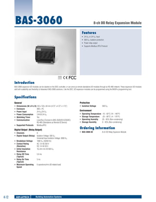 BAS-3060

8-ch DO Relay Expansion Module
Features
ƒƒ 24 VDC or 24 VAC input
ƒƒ 500 VDC isolation protection
ƒƒ Power relay output
ƒƒ Supports Modbus /RTU Protocol

RoHS

COMPLIANT
2002/95/EC

Introduction
BAS-3060 expansion I/O modules can be stacked on the DDC controller, or can serve as remote standalone I/O modules through an RS-485 network. These expansion I/O modules
add both scalability and flexibility to Advantech BAS-3000 solutions. Like the DDC, I/O expansion modules can be programmed using the BASPro programming tool.

Specifications
General

Protection

ƒƒ
ƒƒ
ƒƒ
ƒƒ
ƒƒ
ƒƒ

ƒƒ Isolation Voltage	

Dimensions (W x H x D)	120 x 120 x 44 mm (4.72" x 4.72" x 1.73")
Enclosure	
ABS + PC
Power Input	
24 VDC/24 VAC
Power Consumption	
3 W @ 24 VDC
Watchdog Timer	
Yes
Communication	
Local Bus (Connect to BAS-3520/3512/3520C)
RS-485 (Standalone as Remote IO Device)
ƒƒ Supported Protocols	 Modbus/RTU

Digital Output (Relay Output)
ƒƒ Channels	
8
ƒƒ Digital Output (Relay)	 Isolation Voltage: 500 VDC
Universal Input Isolation Voltage: 3000 VDC
ƒƒ Breakdown Voltage	
1000 VAC (50/60 Hz)
ƒƒ Contact Rating 	
AC: 5 A @ 250 V
(Resistive)	
DC: 5 A @ 30 V
ƒƒ Initial Insulation	
1G ohm min @ 500 VDC
Resistance
ƒƒ Relay Off Time	
5.6 ms
(Typical)
ƒƒ Relay On Time	
5 ms
(Typical)
ƒƒ Maximum Operating 	 6 operations/min (@ related load)
Speed

4-12

Building Automation Systems

500 VDC

Environment
ƒƒ
ƒƒ
ƒƒ
ƒƒ

Operating Temperature	 -10 ~ 60°C (14 ~ 140°F)
Storage Temperature	 -20 ~ 80°C (-4 ~ 176°F)
Operating Humidity	
20 ~ 95% (Non-condensing)
Storage Humidity	
0 ~ 95% (Non-condensing)

Ordering Information
ƒƒ BAS-3060-AE	

8-ch DO Relay Expansion Module

 