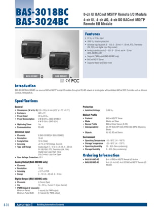 BAS-3018BC
BAS-3024BC

8-ch UI BACnet MS/TP Remote I/O Module
4-ch UI, 4-ch AO, 4-ch DO BACnet MS/TP
Remote I/O Module
Features
ƒƒ 24 VDC or 24 VAC input
ƒƒ 3000 VDC isolation protection
ƒƒ Universal input supports 0 ~ 10 V, 0 ~ 20 mA, 4 ~ 20 mA, RTD, Thermistor
(3K, 10K), and digital input (Dry contact)
ƒƒ Analog output supports 0 ~ 10 V, 0 ~ 20 mA, and 4 ~ 20 mA
(BAS-3024BC only)
ƒƒ Supports PWM output (BAS-3024BC only)
ƒƒ BACnet MS/TP Server
ƒƒ Supports Master and Slave mode

BAS-3018BC

BAS-3024BC
RoHS

COMPLIANT
2002/95/EC

Introduction
BAS-3018BC/BAS-3024BC can serve as BACnet MS/TP remote I/O modules through an RS-485 network to be integrated with worldclass BACnet DDC Controller such as Johnson
Controls, Honeywell etc.

Specifications
General

Protection

ƒƒ
ƒƒ
ƒƒ
ƒƒ

Dimensions (W x H x D)	120 x 120 x 44 mm (4.72" x 4.72" x 1.73")
Enclosure	
ABS + PC
Power Input	
24 VDC/24 VAC
Power Consumption	
3 W @ 24 VDC (BAS-3018BC)/
4 W @ 24 VDC (BAS-3024)
ƒƒ Watchdog Timer	
Yes
ƒƒ Communication	
RS-485

ƒƒ Isolation Voltage	

Universal Input

ƒƒ Objects 	

ƒƒ
ƒƒ
ƒƒ
ƒƒ
ƒƒ

Channels	
Resolution	
Sample Rate	
Accuracy	
Type and Range	

8 (BAS-3018BC)/4 (BAS-3024BC)
16-bit
10 Hz (Total)
±0.1% of FSR (Voltage, Current)
Analog Input: 0 ~ 10 V, 0 ~ 20 mA, 4 ~ 20 mA,
Pt-100/1000, RTD, Thermistor (3 k, 10 k)
Digital Input Logic High: Close
(Dry Contact) Logic Low: Open
ƒƒ Over Voltage Protection	±35 V

Analog Output (BAS-3024BC only)
ƒƒ
ƒƒ
ƒƒ
ƒƒ

Channels	
Resolution	
Accuracy	
Range	

4
12-bit
± 0.1% of FSR
0 ~ 10 V, 0 ~ 20 mA, 4 ~ 20 mA

Digital Output (BAS-3024BC only)
ƒƒ Channels	
4 (Source Type)
ƒƒ Vcc	
10 ~ 35 VDC, Current: 1 A (per channel)
ƒƒ PWM Output (2 channels)
Minimum Period	
1 second (for PWM output)
Minimum Pulse Width	
0.1 second (for PWM output)

4-14

Building Automation Systems

3,000 VDC

BACnet Profile
ƒƒ
ƒƒ
ƒƒ
ƒƒ

Protocol	
Mode 	
Device Profile 	
Interoperability 	

BACnet MS/TP Server
Master and Slave
BACnet Smart Sensor (B-SS)
DS-RP-B,DS-WP-B,DS-RPM-B,DS-WPM-B Building
Blocks
AI, AO, BO and Device

Environment
ƒƒ
ƒƒ
ƒƒ
ƒƒ

Operating Temperature	 -10 ~ 60°C (14 ~ 140°F)
Storage Temperature	 -20 ~ 80°C (-4 ~ 176°F)
Operating Humidity	
20 ~ 95% (Non-condensing)
Storage Humidity	
0 ~ 95% (Non-condensing)

Ordering Information
ƒƒ BAS-3018BC-AE 	
ƒƒ BAS-3024BC-AE	

8-ch UI BACnet MS/TP Remote I/O Module
4-ch UI, 4-ch AO, 4-ch DO BACnet MS/TP Remote I/O
Module

 