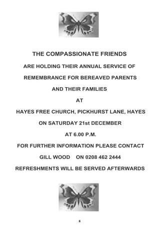THE COMPASSIONATE FRIENDS
ARE HOLDING THEIR ANNUAL SERVICE OF
REMEMBRANCE FOR BEREAVED PARENTS
AND THEIR FAMILIES
AT
HAYES FREE CHURCH, PICKHURST LANE, HAYES
ON SATURDAY 21st DECEMBER
AT 6.00 P.M.
FOR FURTHER INFORMATION PLEASE CONTACT
GILL WOOD

ON 0208 462 2444

REFRESHMENTS WILL BE SERVED AFTERWARDS

8

 