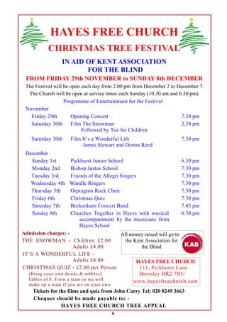 HAYES FREE CHURCH
CHRISTMAS TREE FESTIVAL
IN AID OF KENT ASSOCIATION
FOR THE BLIND
FROM FRIDAY 29th NOVEMBER to SUNDAY 8th DECEMBER
The Festival will be open each day from 2.00 pm from December 2 to December 7.
The Church will be open at service times each Sunday (10.30 am and 6.30 pm)
Programme of Entertainment for the Festival
November
Friday 29th
Opening Concert
7.30 pm
Saturday 30th
Film The Snowman
2.30 pm
Followed by Tea for Children
Saturday 30th

Film It’s a Wonderful Life
James Stewart and Donna Reed

7.30 pm

December
Sunday 1st
Pickhurst Junior School
6.30 pm
Monday 2nd
Bishop Justus School
7.30 pm
Tuesday 3rd
Friends of the Allegri Singers
7.30 pm
Wednesday 4th Wandle Ringers
7.30 pm
Thursday 5th
Orpington Rock Choir
7.30 pm
Friday 6th
Christmas Quiz
7.30 pm
Saturday 7th
Beckenham Concert Band
7.45 pm
Sunday 8th
Churches Together in Hayes with musical
6.30 pm
accompaniment by the musicians from
Hayes School
Admission charges: All money raised will go to
THE SNOWMAN - Children £2.00
the Kent Association for
Adults £4.00
the Blind
IT’S A WONDERFUL LIFE Adults £4.00
HAYES FREE CHURCH
CHRISTMAS QUIZ - £2.00 per Person
111, Pickhurst Lane
(Bring your own drinks & nibbles )
Bromley BR2 7HU
Tables of 8. Form a team or we will
www.hayesfreechurch.com
make up a team if you are on your own.

Tickets for the films and quiz from John Curry Tel: 020 8249 3663
Cheques should be made payable to: HAYES FREE CHURCH TREE APPEAL
9

 