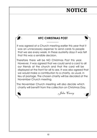 NOTICE

HFC CHRISTMAS POST
-------------It was agreed at a Church meeting earlier this year that it
was an unnecessary expense to send cards to people
that we see every week. In these austerity days it was felt
that this was a sensible decision.
Therefore there will be NO Christmas Post this year.
However, it was agreed that we could send a card to all
our friends at the church and that the card will be
displayed at the front for all to see. It was also agreed that
we would make a contribution to a charity, as usual, in
lieu of postage. The chosen charity will be decided at the
November Church meeting.
The November Church meeting will also decide which
charity will benefit from the collection on Christmas Day.

John Curry

12

 