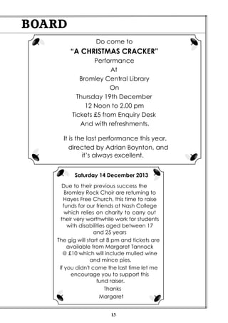 BOARD
Do come to

“A CHRISTMAS CRACKER”
Performance
At
Bromley Central Library
On
Thursday 19th December
12 Noon to 2.00 pm
Tickets £5 from Enquiry Desk
And with refreshments.
It is the last performance this year,
directed by Adrian Boynton, and
it’s always excellent.
Saturday 14 December 2013
Due to their previous success the
Bromley Rock Choir are returning to
Hayes Free Church, this time to raise
funds for our friends at Nash College
which relies on charity to carry out
their very worthwhile work for students
with disabilities aged between 17
and 25 years
The gig will start at 8 pm and tickets are
available from Margaret Tannock
@ £10 which will include mulled wine
and mince pies.
If you didn't come the last time let me
encourage you to support this
fund raiser.
Thanks
Margaret

13

 
