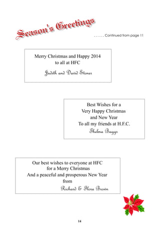 tings
Gree
's

eason
S

. . . . . . Continued from page 11

Merry Christmas and Happy 2014
to all at HFC

Judith and David Stoner

Best Wishes for a
Very Happy Christmas
and New Year
To all my friends at H.F.C.

Thelma Baggs

Our best wishes to everyone at HFC
for a Merry Christmas
And a peaceful and prosperous New Year
from

Richard & Flora Brown

14

 