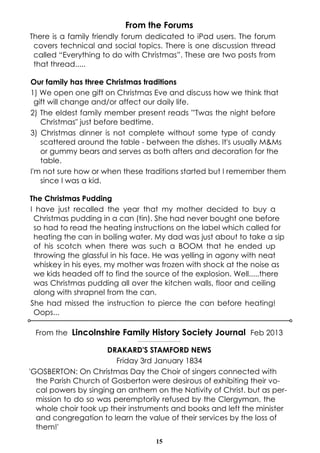 From the Forums
There is a family friendly forum dedicated to iPad users. The forum
covers technical and social topics. There is one discussion thread
called “Everything to do with Christmas”. These are two posts from
that thread.....
Our family has three Christmas traditions
1) We open one gift on Christmas Eve and discuss how we think that
gift will change and/or affect our daily life.
2) The eldest family member present reads "'Twas the night before
Christmas" just before bedtime.
3) Christmas dinner is not complete without some type of candy
scattered around the table - between the dishes. It's usually M&Ms
or gummy bears and serves as both afters and decoration for the
table.
I'm not sure how or when these traditions started but I remember them
since I was a kid.
The Christmas Pudding
I have just recalled the year that my mother decided to buy a
Christmas pudding in a can (tin). She had never bought one before
so had to read the heating instructions on the label which called for
heating the can in boiling water. My dad was just about to take a sip
of his scotch when there was such a BOOM that he ended up
throwing the glassful in his face. He was yelling in agony with neat
whiskey in his eyes, my mother was frozen with shock at the noise as
we kids headed off to find the source of the explosion. Well.....there
was Christmas pudding all over the kitchen walls, floor and ceiling
along with shrapnel from the can.
She had missed the instruction to pierce the can before heating!
Oops...
From the Lincolnshire Family History Society Journal Feb 2013
----------------------------------

DRAKARD'S STAMFORD NEWS
Friday 3rd January 1834
'GOSBERTON: On Christmas Day the Choir of singers connected with
the Parish Church of Gosberton were desirous of exhibiting their vocal powers by singing an anthem on the Nativity of Christ. but as permission to do so was peremptorily refused by the Clergyman, the
whole choir took up their instruments and books and left the minister
and congregation to learn the value of their services by the loss of
them!'
15

 