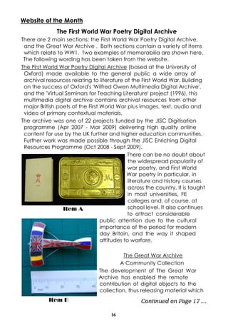 Website of the Month
The First World War Poetry Digital Archive
There are 2 main sections; the First World War Poetry Digital Archive,
and the Great War Archive . Both sections contain a variety of items
which relate to WW1. Two examples of memorabilia are shown here.
The following wording has been taken from the website.
The First World War Poetry Digital Archive (based at the University of
Oxford) made available to the general public a wide array of
archival resources relating to literature of the First World War. Building
on the success of Oxford's 'Wilfred Owen Multimedia Digital Archive',
and the 'Virtual Seminars for Teaching Literature' project (1996), this
multimedia digital archive contains archival resources from other
major British poets of the First World War plus images, text, audio and
video of primary contextual materials.
The archive was one of 22 projects funded by the JISC Digitisation
programme (Apr 2007 - Mar 2009) delivering high quality online
content for use by the UK further and higher education communities.
Further work was made possible through the JISC Enriching Digital
Resources Programme (Oct 2008 - Sept 2009).
There can be no doubt about
the widespread popularity of
war poetry, and First World
War poetry in particular, in
literature and history courses
across the country. It is taught
in most universities, FE
colleges and, of course, at
school level. It also continues
Item A
to attract considerable
public attention due to the cultural
importance of the period for modern
day Britain, and the way it shaped
attitudes to warfare.
The Great War Archive
A Community Collection
The development of The Great War
Archive has enabled the remote
contribution of digital objects to the
collection, thus releasing material which
Item B

Continued on Page 17 ....
16

 