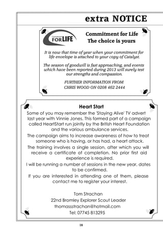 extra NOTICE
Commitment for Life
The choice is yours
It is now that time of year when your commitment for
life envelope is attached to your copy of Catalyst.
The season of goodwill is fast approaching, and events
which have been reported during 2013 will surely test
our strengths and compassion.
FURTHER INFORMATION FROM
CHRIS WOOD ON 0208 462 2444

Heart Start
Some of you may remember the 'Staying Alive' TV advert
last year with Vinnie Jones. This formed part of a campaign
called HeartStart run jointly by the British Heart Foundation
and the various ambulance services.
The campaign aims to increase awareness of how to treat
someone who is having, or has had, a heart attack.
The training involves a single session, after which you will
receive a certificate of completion. No prior first aid
experience is required.
I will be running a number of sessions in the new year, dates
to be confirmed.
If you are interested in attending one of them, please
contact me to register your interest.
Tom Strachan
22nd Bromley Explorer Scout Leader
thomassstrachan@hotmail.com
Tel: 07745 813295
18

 
