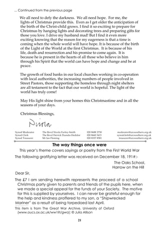 ... Continued from the previous page

We all need to defy the darkness. We all need hope. For me, the
lights of Christmas provide this. Even as I get older the anticipation of
the birth of the Christ-child grows. I find it so exciting to prepare for
Christmas by hanging lights and decorating trees and preparing gifts for
those you love. I drive my husband mad! But I find it even more
exciting knowing that the reason for my eagerness is that a time is
coming when the whole world will have hope. It is because of the birth
of the Light of the World at the first Christmas. It is because of his
life, death and resurrection and his promise to come again. It is
because he is present in the hearts of all those who believe in him
through his Spirit that the world can have hope and change and be at
peace.
The growth of food banks in our local churches working in co-operation
with local authorities, the increasing numbers of people involved in
Street Pastors, those supporting the homeless through night shelters
are all testament to the fact that our world is hopeful. The light of the
world has truly come!
May His light shine from your homes this Christmastime and in all the
seasons of your days.
Christmas Blessings,

Synod Moderator
Synod Clerk
Synod Treasurer

The Revd Nicola Furley-Smith
The Revd Derrick Dzandu-Hedidor
Mr Ian Fleming

020 8688 3730
020 8660 3415
020 8337 8581

moderator@urcsouthern.org.uk
synodclerk@urcsouthern.org.uk
treasurer@urcsouthern.org.uk

The way things once were
This year’s theme covers sayings or poetry from the First World War
The following gratifying letter was received on December 18, 191#:The Oaks School,
Harrow on the Hill
Dear Sir,
The £7 I am sending herewith represents the proceed of a school
Christmas party given to parents and friends of the pupils here, when
we made a special appeal for the funds of your Society. The motive
for this is supplied by yourselves. I can never be grateful enough for
the help and kindness proffered to my son, a “Shipwrecked
Mariner” as a result of being torpedoed last April.
-------------------------------------

This item is from The Great War Archive, University of Oxford
(www.oucs.ox.ac.uk/ww1lit/gwa); © Julia Allison
21

 