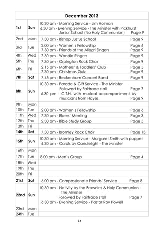 December 2013
10.30 am - Morning Service - Jim Holman
6.30 pm - Evening Service - The Minister with Pickhurst
Junior School (No Holy Communion)
Page 9

1st

Sun

2nd

Mon

7.30 pm - Bishop Justus School

Page 9

3rd

Tue

2.00 pm - Women’s Fellowship
7.30 pm - Friends of the Allegri Singers

Page 6
Page 9

4th

Wed

7.30 pm - Wandle Ringers

Page 9

5th

Thu

7.30 pm - Orpington Rock Choir

Page 9

6th

Fri

2.15 pm - Mothers’ & Toddlers’ Club
7.30 pm - Christmas Quiz

Page 5
Page 9

7th

Sat

7.45 pm - Beckenham Concert Band

Page 9

8th

Sun

9th
10th
11th
12th
13th
14th

Mon
Tue
Wed
Thu
Fri
Sat

15th

Sun

16th

Mon

17th

Tue

18th
19th

Wed
Thu

20th

Fri

21st

Sat

10.30 am - Parade & Gift Service - The Minister
Followed by Fairtrade stall
Page 7
6.30 pm - C.T.H. with musical accompaniment by
musicians from Hayes
Page 9

22nd Sun

23rd
24th

2.00 pm - Women’s Fellowship
7.30 pm - Elders’ Meeting
2.30 pm - Bible Study Group

Page 6
Page 3
Page 5

7.30 pm - Bromley Rock Choir

Page 13

10.30 am - Morning Service - Margaret Smith with puppet
6.30 pm - Carols by Candlelight - The Minister

8.00 pm - Men’s Group

Page 4

6.00 pm - Compassionate Friends’ Service

Page 8

10.30 am - Nativity by the Brownies & Holy Communion The Minister
Followed by Fairtrade stall
Page 7
6.30 pm - Evening Service - Pastor Roy Powell

Mon
Tue
22

 