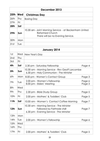 December 2013
25th Wed
26th

Thu

27th

Fri

28th

Christmas Day

Sat

29th

Sun

30th

10.30 am - Joint Morning Service - at Beckenham United
Reformed Church
There will be no Evening Service.

Mon

31st

Boxing Day

Tue

January 2014
1st
2nd
3rd

Wed New Year's Day
Thu
Fri

4th

Sat

2.30 pm - Saturday Fellowship

5th

Sun

10.30 am - Morning Service - Rev Geoff Larcombe
6.30 pm - Holy Communion - The Minister

6th

Mon 8.00 pm - Women’s Contact Group

7th

Tue

8th

Wed

9th

Page 4

Page 3

2.00 pm - Women’s Fellowship
8.00 pm - Elders’ Meeting

Page 6
Page 3

Thu

2.30 pm - Bible Study Group

Page 5

10th

Fri

2.00 pm - Mothers’ & Toddlers’ Club

Page 5

11th

Sat

10.00 am - Women’s Contact Coffee Morning

Page 7

12th

Sun

10.30 am - Morning Service - The Minister
Followed by Fairtrade stall
6.30 pm - Evening Service - The Minister

Page 7

13th

Mon

14th

Tue

15th

Wed

16th

Thu

17th

Fri

2.00 pm - Women’s Fellowship

Page 6

2.00 pm - Mothers’ & Toddlers’ Club

Page 5

23

 