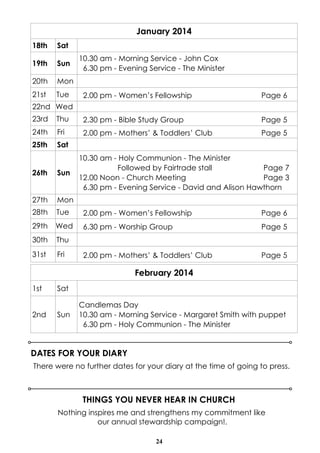 January 2014
18th

Sat

19th

Sun

20th

Mon

21st

Tue

10.30 am - Morning Service - John Cox
6.30 pm - Evening Service - The Minister

2.00 pm - Women’s Fellowship

Page 6

22nd Wed
23rd

Thu

2.30 pm - Bible Study Group

Page 5

24th

Fri

2.00 pm - Mothers’ & Toddlers’ Club

Page 5

25th

Sat
10.30 am - Holy Communion - The Minister
Followed by Fairtrade stall
Page 7
12.00 Noon - Church Meeting
Page 3
6.30 pm - Evening Service - David and Alison Hawthorn

26th

Sun

27th

Mon

28th

Tue

2.00 pm - Women’s Fellowship

Page 6

29th

Wed

6.30 pm - Worship Group

Page 5

30th

Thu

31st

Fri

2.00 pm - Mothers’ & Toddlers’ Club

Page 5

February 2014
1st

2nd

Sat

Sun

Candlemas Day
10.30 am - Morning Service - Margaret Smith with puppet
6.30 pm - Holy Communion - The Minister

DATES FOR YOUR DIARY
There were no further dates for your diary at the time of going to press.

THINGS YOU NEVER HEAR IN CHURCH
Nothing inspires me and strengthens my commitment like
our annual stewardship campaign!.
24

 