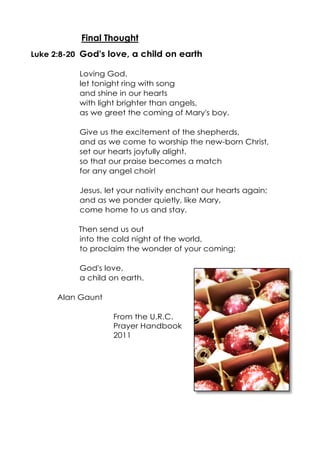 Final Thought
Luke 2:8-20 God's love, a child on earth
Loving God.
let tonight ring with song
and shine in our hearts
with light brighter than angels,
as we greet the coming of Mary's boy.
Give us the excitement of the shepherds,
and as we come to worship the new-born Christ,
set our hearts joyfully alight.
so that our praise becomes a match
for any angel choir!
Jesus, let your nativity enchant our hearts again;
and as we ponder quietly, like Mary,
come home to us and stay.
Then send us out
into the cold night of the world,
to proclaim the wonder of your coming:
God's love,
a child on earth.
Alan Gaunt
From the U.R.C.
Prayer Handbook
2011

 
