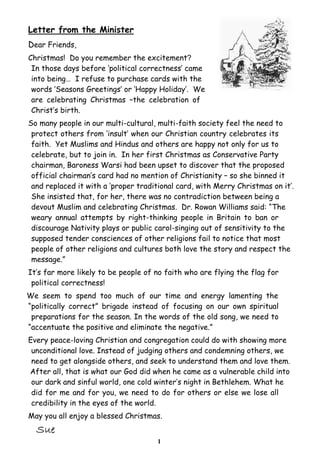 Letter from the Minister
Dear Friends,
Christmas! Do you remember the excitement?
In those days before ‘political correctness’ came
into being… I refuse to purchase cards with the
words ‘Seasons Greetings’ or ‘Happy Holiday’. We
are celebrating Christmas –the celebration of
Christ’s birth.
So many people in our multi-cultural, multi-faith society feel the need to
protect others from ‘insult’ when our Christian country celebrates its
faith. Yet Muslims and Hindus and others are happy not only for us to
celebrate, but to join in. In her first Christmas as Conservative Party
chairman, Baroness Warsi had been upset to discover that the proposed
official chairman’s card had no mention of Christianity – so she binned it
and replaced it with a ‘proper traditional card, with Merry Christmas on it’.
She insisted that, for her, there was no contradiction between being a
devout Muslim and celebrating Christmas. Dr. Rowan Williams said: “The
weary annual attempts by right-thinking people in Britain to ban or
discourage Nativity plays or public carol-singing out of sensitivity to the
supposed tender consciences of other religions fail to notice that most
people of other religions and cultures both love the story and respect the
message.”
It’s far more likely to be people of no faith who are flying the flag for
political correctness!
We seem to spend too much of our time and energy lamenting the
“politically correct” brigade instead of focusing on our own spiritual
preparations for the season. In the words of the old song, we need to
“accentuate the positive and eliminate the negative.”
Every peace-loving Christian and congregation could do with showing more
unconditional love. Instead of judging others and condemning others, we
need to get alongside others, and seek to understand them and love them.
After all, that is what our God did when he came as a vulnerable child into
our dark and sinful world, one cold winter’s night in Bethlehem. What he
did for me and for you, we need to do for others or else we lose all
credibility in the eyes of the world.
May you all enjoy a blessed Christmas.
1

 