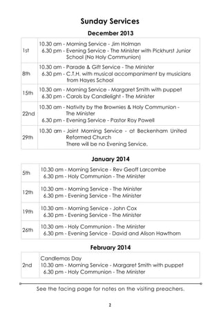 Sunday Services
December 2013
1st

10.30 am - Morning Service - Jim Holman
6.30 pm - Evening Service - The Minister with Pickhurst Junior
School (No Holy Communion)

8th

10.30 am - Parade & Gift Service - The Minister
6.30 pm - C.T.H. with musical accompaniment by musicians
from Hayes School

15th

10.30 am - Morning Service - Margaret Smith with puppet
6.30 pm - Carols by Candlelight - The Minister

10.30 am - Nativity by the Brownies & Holy Communion The Minister
22nd
6.30 pm - Evening Service - Pastor Roy Powell
29th

10.30 am - Joint Morning Service - at Beckenham United
Reformed Church
There will be no Evening Service.

January 2014
5th

10.30 am - Morning Service - Rev Geoff Larcombe
6.30 pm - Holy Communion - The Minister

12th

10.30 am - Morning Service - The Minister
6.30 pm - Evening Service - The Minister

19th

10.30 am - Morning Service - John Cox
6.30 pm - Evening Service - The Minister

26th

10.30 am - Holy Communion - The Minister
6.30 pm - Evening Service - David and Alison Hawthorn

February 2014
2nd

Candlemas Day
10.30 am - Morning Service - Margaret Smith with puppet
6.30 pm - Holy Communion - The Minister
See the facing page for notes on the visiting preachers.
2

 