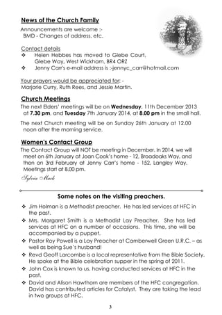 News of the Church Family
Announcements are welcome :BMD - Changes of address, etc.
Contact details
v
Helen Hebbes has moved to Glebe Court,
Glebe Way, West Wickham, BR4 ORZ
v
Jenny Carr's e-mail address is :-jennyc_carr@hotmail.com
Your prayers would be appreciated for: Marjorie Curry, Ruth Rees, and Jessie Martin.

Church Meetings
The next Elders’ meetings will be on Wednesday, 11th December 2013
at 7.30 pm, and Tuesday 7th January 2014, at 8.00 pm in the small hall.
The next Church meeting will be on Sunday 26th January at 12.00
noon after the morning service.

Women's Contact Group
The Contact Group will NOT be meeting in December. In 2014, we will
meet on 6th January at Joan Cook’s home - 12, Broadoaks Way, and
then on 3rd February at Jenny Carr’s home - 152, Langley Way.
Meetings start at 8.00 pm.

Sylvia Mack
Some notes on the visiting preachers.
v Jim Holman is a Methodist preacher. He has led services at HFC in
the past.
v Mrs. Margaret Smith is a Methodist Lay Preacher. She has led
services at HFC on a number of occasions. This time, she will be
accompanied by a puppet.
v Pastor Roy Powell is a Lay Preacher at Camberwell Green U.R.C. – as
well as being Sue’s husband!
v Revd Geoff Larcombe is a local representative from the Bible Society.
He spoke at the Bible celebration supper in the spring of 2011.
v John Cox is known to us, having conducted services at HFC in the
past.
v David and Alison Hawthorn are members of the HFC congregation.
David has contributed articles for Catalyst. They are taking the lead
in two groups at HFC.
3

 