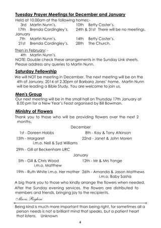 Tuesday Prayer Meetings for December and January
Held at 10.00am at the following homes:3rd Martin Nunn’s.
10th Betty Coster’s.
17th Brenda Cordingley’s.
24th & 31st There will be no meetings.
January
7th Martin Nunn’s.
14th Betty Coster’s.
21st Brenda Cordingley’s.
28th The Church.
Then in February: 4th Martin Nunn’s.
NOTE: Double check these arrangements in the Sunday Link sheets.
Please address any queries to Martin Nunn.

Saturday Fellowship
We will NOT be meeting in December. The next meeting will be on the
4th of January, 2014 at 2.30pm at Barbara Jones’ home. Martin Nunn
will be leading a Bible Study. You are welcome to join us.

Men's Group
Our next meeting will be in the small hall on Thursday 17th January at
8.00 pm for a New Year’s Feast organised by Bill Bowman.

Ministry of Flowers
Thank you to those who will be providing flowers over the next 2
months.
December
1st - Doreen Hobbs
8th - Kay & Tony Atkinson
15th - Margaret
22nd - Janet & John Moren
i.m.o. Nell & Syd Williams
29th - Gill at Beckenham URC
5th - Gill & Chris Wood
i.m.o. Matthew

January
12th - Mr & Mrs Yonge

19th - Ruth White i.m.o. Her mother 26th - Amanda & Jason Matthews
i.m.o. Baby Sasha
A big thank you to those who kindly arrange the flowers when needed.
After the Sunday evening services, the flowers are distributed to
members and friends, bringing joy to the recipients.

Mavis Righini
Being kind is much more important than being right, for sometimes all a
person needs is not a brilliant mind that speaks, but a patient heart
that listens. Unknown
4

 