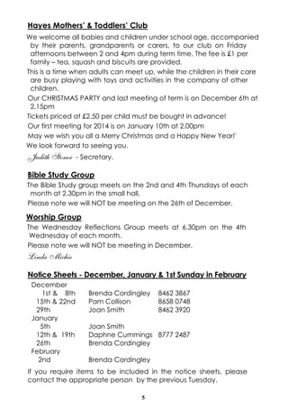 Hayes Mothers’ & Toddlers’ Club
We welcome all babies and children under school age, accompanied
by their parents, grandparents or carers, to our club on Friday
afternoons between 2 and 4pm during term time. The fee is £1 per
family – tea, squash and biscuits are provided.
This is a time when adults can meet up, while the children in their care
are busy playing with toys and activities in the company of other
children.
Our CHRISTMAS PARTY and last meeting of term is on December 6th at
2.15pm
Tickets priced at £2.50 per child must be bought in advance!
Our first meeting for 2014 is on January 10th at 2.00pm
May we wish you all a Merry Christmas and a Happy New Year!'
We look forward to seeing you.

Judith Stoner

- Secretary.

Bible Study Group
The Bible Study group meets on the 2nd and 4th Thursdays of each
month at 2.30pm in the small hall.
Please note we will NOT be meeting on the 26th of December.

Worship Group
The Wednesday Reflections Group meets at 6.30pm on the 4th
Wednesday of each month.
Please note we will NOT be meeting in December.

Linda Michie
Notice Sheets - December, January & 1st Sunday in February
December
1st & 8th
15th & 22nd
29th
January
5th
12th & 19th
26th
February
2nd

Brenda Cordingley
Pam Collison
Joan Smith

8462 3867
8658 0748
8462 3920

Joan Smith
Daphne Cummings 8777 2487
Brenda Cordingley
Brenda Cordingley

If you require items to be included in the notice sheets, please
contact the appropriate person by the previous Tuesday.
5

 