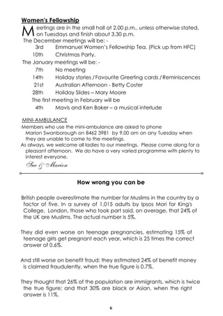 Women's Fellowship

M

eetings are in the small hall at 2.00 p.m., unless otherwise stated,
on Tuesdays and finish about 3.30 p.m.
The December meetings will be: 3rd
Emmanuel Women’s Fellowship Tea. (Pick up from HFC)
10th
Christmas Party.
The January meetings will be: 7th
No meeting
14th
Holiday stories / Favourite Greeting cards / Reminiscences
21st
Australian Afternoon - Betty Coster
28th
Holiday Slides – Mary Moore
The first meeting in February will be
4th
Mavis and Ken Baker – a musical interlude

MINI-AMBULANCE
Members who use the mini-ambulance are asked to phone
Marion Swanborough on 8462 3981 by 9.00 am on any Tuesday when
they are unable to come to the meetings.
As always, we welcome all ladies to our meetings. Please come along for a
pleasant afternoon. We do have a very varied programme with plenty to
interest everyone.

Sue & Marion
How wrong you can be
British people overestimate the number for Muslims in the country by a
factor of five. In a survey of 1,015 adults by Ipsos Mori for King's
College, London, those who took part said, on average, that 24% of
the UK are Muslims. The actual number is 5%.
They did even worse on teenage pregnancies, estimating 15% of
teenage girls get pregnant each year, which is 25 times the correct
answer of 0.6%.
And still worse on benefit fraud: they estimated 24% of benefit money
is claimed fraudulently, when the true figure is 0.7%.
They thought that 26% of the population are immigrants, which is twice
the true figure; and that 30% are black or Asian, when the right
answer is 11%.
6

 