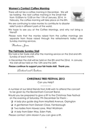 Women’s Contact Coffee Morning
There will not be a coffee morning in December. We will
be holding the next coffee morning in the Small Hall
from 10.00am to 12.00 on the 11th of January, 2014. In
February, the coffee morning will take place on the 8th.
We are continuing to raise monies to contribute to disaster
relief funds in different parts of the world.
We hope to see you at the Coffee Mornings, and why not bring a
friend?
Please note that the monies raised from the coffee mornings are
separate from those raised through the refreshments trolley after
Sunday morning services.

Barbara Jones
The Fairtrade Sunday Stall
We hold a fair trade stall after the morning service on the 2nd and 4th
Sunday of each month.
In December the stall will be held on the 8th and the 22nd. In January
the stall will be held on the 12th and the 26th
Please continue to support your fair trade stall. Thank you.

Richard and Barbara.
CHRISTMAS TREE FESTIVAL 2013
Can you Help?
-------------A number of our blind friends from KAB wish to attend the concert
to be given by the Beckenham Concert Band.
Would you be prepared to give a lift to the Christmas Tree Festival
on the evening of Saturday 7th December for them: q A lady plus guide dog from Mayfield Avenue, Orpington
q A gentleman from Darwen Close, Farnborough
q Two ladies from Hawes Lane, West Wickham
q A lady from Eden Way, Eden Park.
Please contact John Moren if you can give a lift.

7

 