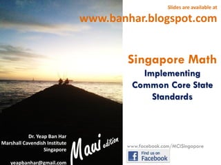 Slides are available at

www.banhar.blogspot.com

Singapore Math
Implementing
Common Core State
Standards

Dr. Yeap Ban Har
Marshall Cavendish Institute
Singapore
yeapbanhar@gmail.com

www.facebook.com/MCISingapore

 
