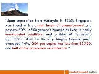 “Upon separation from Malaysia in 1965, Singapore
was faced with … high levels of unemployment and
poverty. 70% of Singapore’s households lived in badly
overcrowded conditions, and a third of its people
squatted in slums on the city fringes. Unemployment
averaged 14%, GDP per capita was less than $2,700,
and half of the population was illiterate. “

 