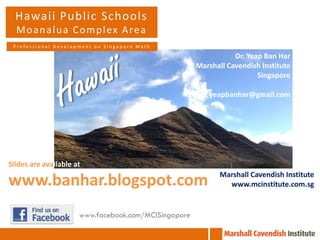 Hawaii Public Schools
M o a n a l u a C o m p l ex A re a
Professional Development on Singapore Math

Dr. Yeap Ban Har
Marshall Cavendish Institute
Singapore
yeapbanhar@gmail.com

Slides are available at

www.banhar.blogspot.com
www.facebook.com/MCISingapore

Marshall Cavendish Institute
www.mcinstitute.com.sg

 