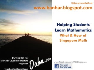 Slides are available at

www.banhar.blogspot.com
Helping Students
Learn Mathematics
What & How of
Singapore Math

Dr. Yeap Ban Har
Marshall Cavendish Institute
Singapore
yeapbanhar@gmail.com

www.facebook.com/MCISingapore

 