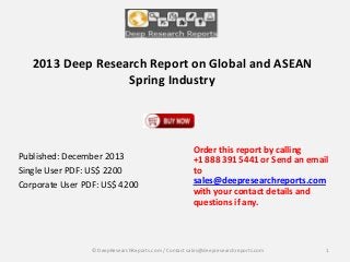 2013 Deep Research Report on Global and ASEAN
Spring Industry

Published: December 2013
Single User PDF: US$ 2200
Corporate User PDF: US$ 4200

Order this report by calling
+1 888 391 5441 or Send an email
to
sales@deepresearchreports.com
with your contact details and
questions if any.

© DeepResearchReports.com / Contact sales@deepresearchreports.com

1

 